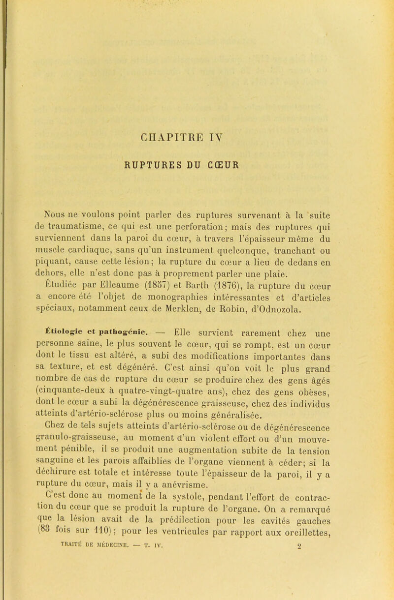 RUPTURES DU C(EUR Nous ne voulons point parler des ruptures survenant a la suite de traumatisme, ce qui est une perforation; mais des ruptures qui surviennent dans la paroi du coeur, a travers I’epaisseur meme du muscle cardiaque, sans qu’un instrument quelconque, tranchant ou piquant, cause cette lesion; la rupture du coeur a lieu de dedans en dehors, elle n’est done pas a proprement parler une plaie. Etudiee par Elleaume (1857) et Barth (1876), la rupture du coeur a encore ete I’objet de monographies interessantes et d’articles speciaux, notamment ceux de Meriden, de Robin, d’Odnozola. £tioiogie et pathogcuic. — Elle survieiit rarement chez une personne saine, le plus souvent le coeur, qui se rompt, est un coeur dont le tissu est altere, a subi des modifications importantes dans sa texture, et est degenere. G’est ainsi qu’on voit le plus grand nombre de cas de rupture du coeur se produire chez des gens ages (cinquante-deux a quatre-vingt-quatre ans), chez des gens obeses, dont le coeur a subi la degenerescence graisseuse, chez des individus atteints d’arterio-sclerose plus ou moins generalisee. Chez de tels sujets atteints d’arterio-sclerose ou de degenerescence granulo-graisseuse, au moment d’un violent elTort ou d’un mouve- ment penible, il se produit une augmentation subite de la tension sanguine et les parois afiaiblies de I’organe viennent a ceder; si la dechirure est totale et interesse toute I’epaisseur de la paroi, il y a rupture du coeur, mais il y a anevrisme. G est done au moment de la systole, pendant I’elTort de contrac- tion du coeur que se produit la rupture de I’organe. On a remarque que la lesion avait de la predilection pour les cavites gaudies (83 fois sur ilO); pour les ventricules par rapport aux oreillettes, TRAITE DE MEDECINE. — T. IV. 2