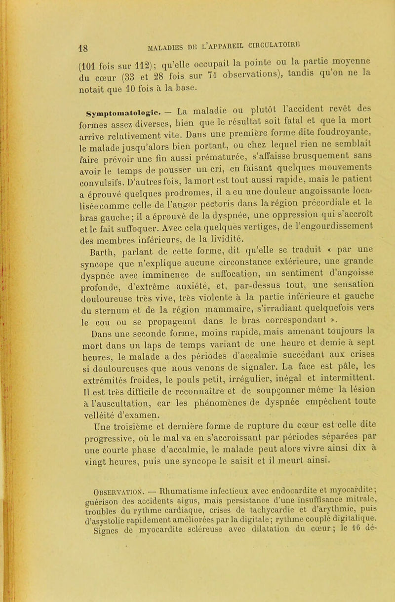 (101 fois sur 112); qu’elle occupait la pointc ou la paiiie moyenne du coeur (33 et 28 fois sur 71 observations), tandis qu’on ne la nolait que 10 fois a la base. symptomatoiogic. - La maladie ou plulot I’accident revet des formes assez diverses, bien que le resultat soit fatal et que la mort arrive relativement vite. Dans une premiere forme dite foudroyante, lemaladejusqu’alors bien portant, ou chez lequel rien ne semblait faire prevoir une fin aussi prematuree, s’aCfaisse brusquement sans avoir le temps de pousser un cri, en faisant quelques mouvements convulsifs. D’autresfois, lamortest tout aussi rapide, mais le patient a eprouve quelques prodromes, il aeu une douleur angoissante loca- liseecomme celle de I’angor pectoris dans la region precordiale et le bras gauche; il a eprouve de la dyspnee, une oppression qui s’accroit et le fait suffoquer. Avec cela quelques vertiges, de I’engourdissement des membres inferieurs, de la lividite. Barth, parlant de cette forme, dit qu’elle se traduit « par une syncope que n’explique aucune circonstance exterieure, une grande dyspnee avec imminence de suffocation, un sentiment d angoisse profonde, d’extreme anxiete, et, par-dessus tout, une sensation douloureuse tres vive, tres violente a la partie inferieure et gauche du sternum et de la region mammaire, s’irradiant quelquefois vers le cou ou se propageant dans le bras correspondant ». Dans une seconde forme, moins rapide, mais amenant toujours la mort dans un laps de temps variant de une heure et demie a sept heures, le malade a des periodes d’accalmie succedant aux crises si douloureuses que nous venons de signaler. La face est pale, les extremites froides, le pouls petit, irregulier, inegal et intermittent. Il est tres difficile de reconnaitre et de soupgonner meme la lesion a I’auscultation, car les phenomenes de dyspnee empechent toute velleite d’examen. Une troisieme et derniere forme de rupture du coeur est celle dite progressive, oil le mal va en s’accroissant par periodes separees par une courte phase d’accalmie, le malade pent alors vivre ainsi dix a vingt heures, puis une syncope le saisit et il meurt ainsi. Observation. — Rhumalisme infeclieux avec endocardile et myocardite; guerison des accidents aigus, mais persistance d’une insuffisance mitrale, troubles du lythme cardiaque, crises de tachycardie et d’arythniie, puis d’asystolie rapidement amcliorees par la digitale; rytlime couple digitalique. Signes de myocardite sclereuse avec dilatation du coeur; le 16 de-