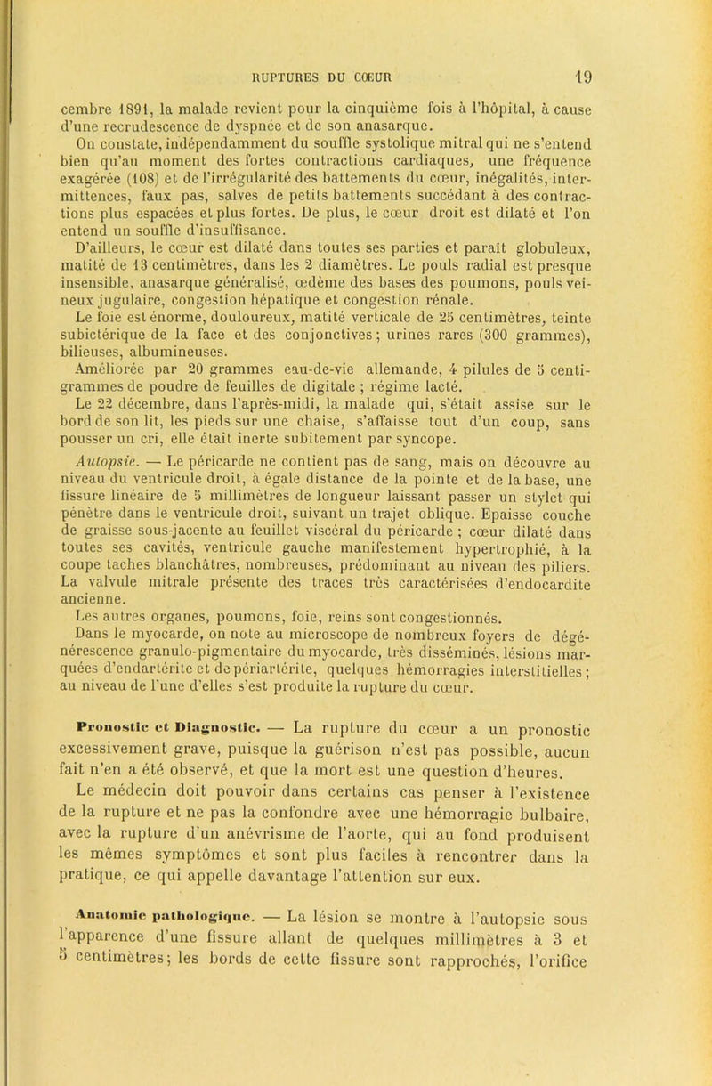 cembre 1891, la malade revient pour la cinquieme fois a I’hopital, a cause d’une recrudescence de dyspnee et de son anasarque. On constate, independamment du souffle systolique mitralqui ne s’entend bien qu’au moment des fortes contractions cardiaques, une frequence exageree (108) et de Tirregularite des battements du coeur, inegalites, inter- mittences, faux pas, salves de petits battements succedant a des contrac- tions plus espacees etplus fortes. De plus, le coeur droit est dilate et Ton entend un souffle d’insuffisance. D’ailleurs, le coeur est dilate dans toutes ses parties et parait globuleux, matite de 13 centimetres, dans les 2 diametres. Le pouls radial est presque insensible, anasarque generalise, oedeme des bases des poumons, pouls vei- neux jugulaire, congestion hepatique et congestion renale. Le foie eslenorme, douloureux, matite verticale de 25 centimetres, teinte subicterique de la face et des conjonctives; urines rares (300 grammes), bilieuses, albumineuses. Amelioree par 20 grammes eau-de-vie allemande, 4 pilules de 5 centi- grammes de poudre de feuilles de digitale ; regime lacte. Le 22 decembre, dans I’apres-midi, la malade qui, s’elait assise sur le bord de son lit, les pieds sur une chaise, s’affaisse tout d’un coup, sans pousser un cri, elle etait inerte subitement par syncope. Aulopsie. — Le pericarde ne contient pas de sang, mais on decouvre au niveau du venlricule droit, a egale distance de la pointe et de la base, une fissure lineaire de 5 millimetres de longueur laissant passer un stylet qui penetre dans le ventricule droit, suivant un trajet oblique. Epaisse couche de graisse sous-jacente au feuillet visceral du pericarde ; coeur dilate dans toutes ses cavites, ventricule gauche manifestement hypertrophic, a la coupe taches blanchatres, nombreuses, predominant au niveau des piliers. La valvule mitrale presente des traces tres caracterisees d’endocardite ancienne. Les autres organes, poumons, foie, reins sont congestionnes. Dans le myocarde, on note au microscope de nombreux foyers de dege- nerescence granulo-pigmentaire du myocarde, Ires dissemines, lesions mar- quees d’endarlerite et deperiarterite, quelques hemorragies interstilielles; au niveau de Tune d’elles s’est produite la rupture du cmur. Pronostic ct Diaguo<itic. — La ruplure du coeur a un pronostic excessivement grave, puisque la guerison n’esl pas possible, aucun fait n’en a ete observe, et que la mort est une question d’heures. Le medecin doit pouvoir dans certains cas penser a I’existence de la ruplure et ne pas la confondre avec une hemorragie bulbaire, avec la rupture d’un anevrisme de I’aorte, qui au fond produisent les memes symptomes et sont plus faciles a rencontrer dans la pratique, ce qui appelle davantage I’atlention sur eux. Anntoiuic patiioiogiqiic. — La lesiou se montre a I’aulopsie sous I’apparence d’une fissure allant de quelques millimetres a 3 et «J centimetres; les bords de cette fissure sont rapproches, I’orifice