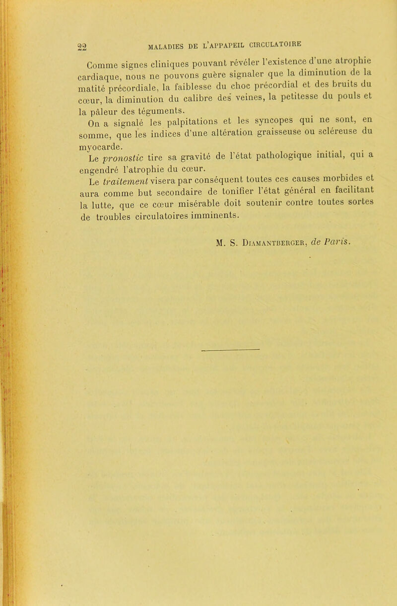 Comme signes cliniques pouvanl reveler I’exislence d’une atrophic cardiaque, nous ne pouvons guere signaler que la diminution de la inatite precordiale, la faiblesse du choc precordial et des bruits du coeur, la diminution du calibre des veines, la petitesse du pouls et la paleur des teguments. On a signale les palpitations et les syncopes qui ne sont, en somme, que les indices d’une alteration graisseuse ou sclereuse du myocarde. Le pronostic tire sa gravite de I’etat pathologique initial, qui a engendre I’atrophie du coeur. Le traitemenl visera par consequent toutes ces causes morbides et aura comme but secondaire de tonifier I’etat general en facilitant la lutte, que ce coeur miserable doit soutenir contre toutes sortes de troubles circulatoires imminents.