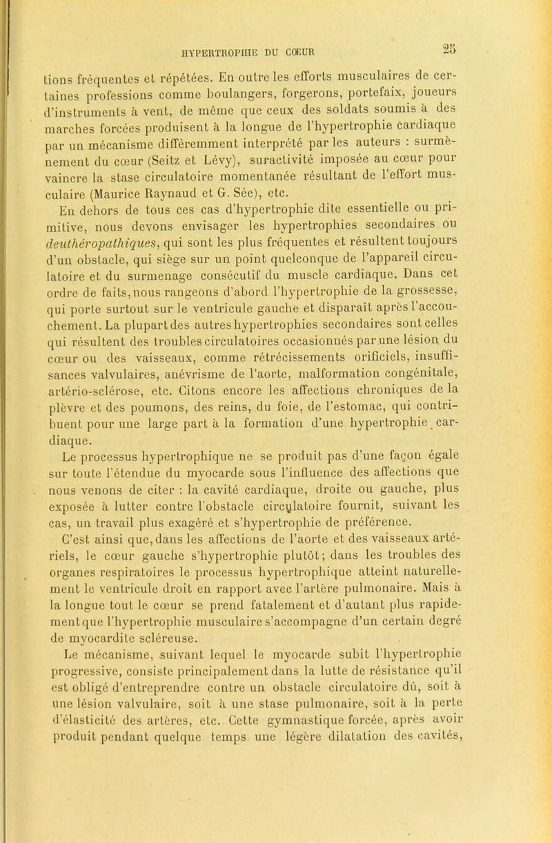 nYPERTROPllIE DU CffiUR lions frequeiites et repetees. En outre les efforts musculaires de cer- taines professions comme boulangers, forgerons, portefaix, joueurs d’instruments a vent, de meme que ceux des soldats soumis a des marches forcees produisent a la longue de I’hypertrophie cardiaque par un mecanisme differemment interprete paries auteurs ; surme- nement du co3ur (Seitz et Levy), suractivite imposee au coeur pour vaincre la stase circulatoire momentanee resultant de I’effort mus- culaire (Maurice Raynaud et G. See), etc. En dehors de tons ces cas d’hypertrophie dile essentielle ou pri- mitive, nous devons envisager les hypertrophies secondaires ou dexUheropathiques^ qui sont les plus frequentes et resultent toujours d’un obstacle, qui siege sur un point quelconque de I’appareil circu- latoire et du surmenage consecutif du muscle cardiaque, Dans cet ordre de fails,nous rangeons d’abord I’hypertrophie de la grossesse, qui porte surtout sur le ventricule gauche et disparait apres I’accou- chement. La plupartdes aulres hypertrophies secondaires sontcelles qui resultent des troubles circulaloires occasionnes par une lesion du coeur ou des vaisseaux, comme retrecissements orificiels, insuffi- sances valvulaires, anevrisme de I’aorle, malformation congenitale, arlerio-sclerose, etc. Citons encore les affections chroniques de la plevre et des poumons, des reins, du foie, de I’estomac, qui contri- buent pour une large part a la formation d'une hypertrophic _ car- diaque. Le processus hypertrophique ne se produit pas d’une fagon egale sur toute I’etendue du myocarde sous I’influence des affections que nous venous de citer : la cavite cardiaque, droite ou gauche, plus exposee a lutter centre I’obstacle circylaloire fournit, suivant les cas, un travail plus exagere et s’hypertrophie de preference. G’est ainsi que, dans les affections de I’aorte et des vaisseaux arte- riels, le coeur gauche s’hypertrophie plutot; dans les troubles des organes respiratoires le processus hypertrophique atteint naturellc’ ment le ventricule droit en I’apport avec I’artere pulmonaire. Mais a la longue tout le coeur se prend fatalement et d’autant plus rapide- mentque I’hypertrophie musculaire s’accompagne d’un certain degre de myocardilc sclereuse. Le mecanisme, suivant lequel le myocarde subit I’hypertrophie progressive, consiste principalement dans la lutte de I'esislance qu’il est oblige d’enlreprendre centre un obstacle circulatoire dii, soil a une lesion valvulaire, soil a une stase pulmonaire, soil a la perte d’elasticite des artcres, etc. Cette gymnastique forcee, apres avoir produit pendant quelque temps une legere dilatation des cavites.