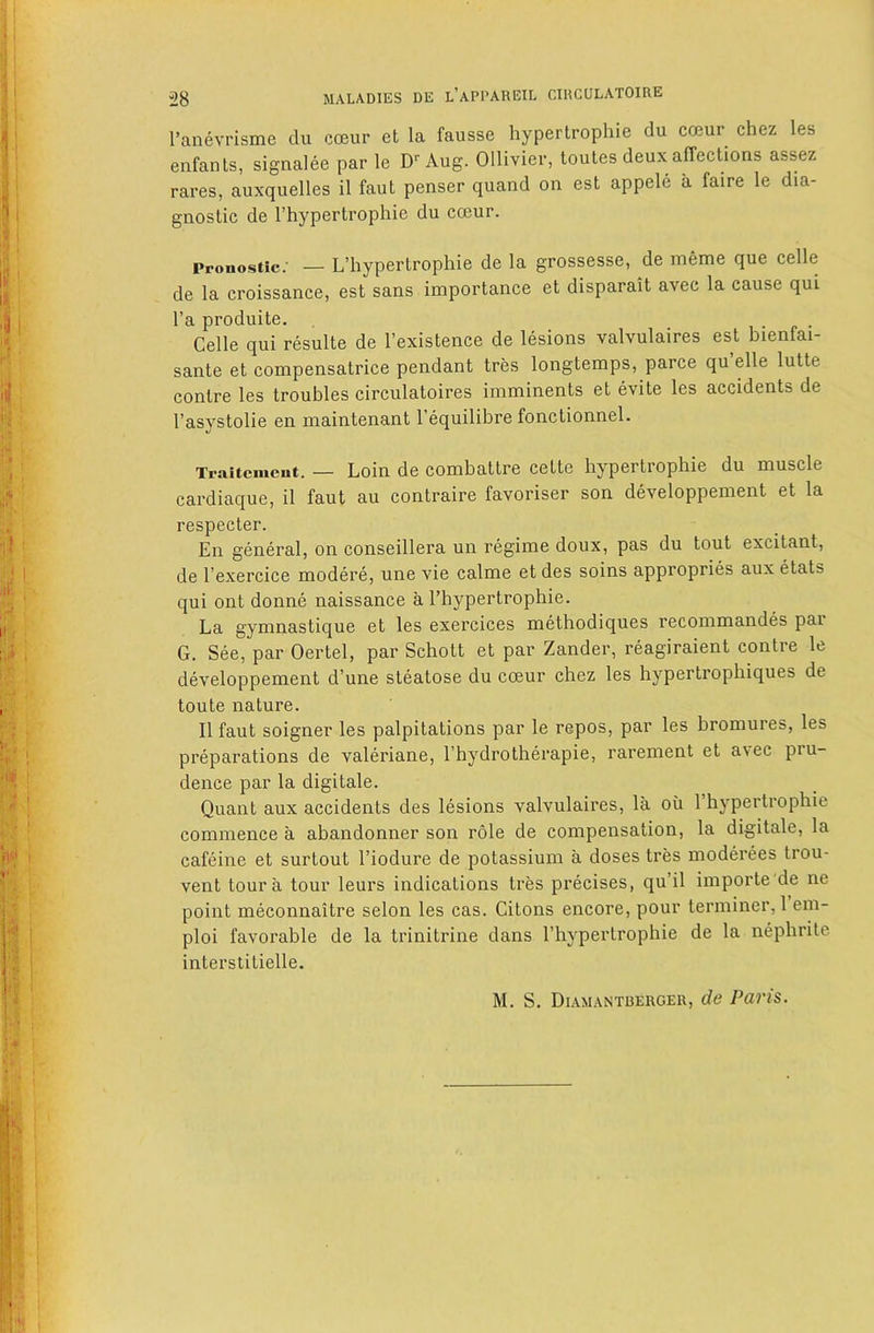 I’anevrisme du coeur et la fausse hypertrophie du cceur chez les eiifants, signalee par le D Aug. Ollivier, toutes deux affections assez rares, auxquelles il faut penser quand on est appele a faire le dia- gnostic de I’hypertrophie du cceur. Pronostic.’ — L’liypertrophie de la grossesse, de meme que celle de la croissance, est sans importance et disparait avec la cause qui I’a produite. . Celle qui resulte de I’existence de lesions valvulaires est bienfai- sante et compensatrice pendant tres longtemps, parce qu elle lutte centre les troubles circulatoires imminents et evite les accidents de I’asystolie en maintenant I’equilibre fonctionnel. Traitemeut. — Loin de combattre cette hypertrophie du muscle cardiaque, il faut au contraire favoriser son developpement et la respecter. En general, on conseillera un regime doux, pas du tout excitant, de I’exercice modere, une vie calme et des soins appropries aux etats qui ont donne naissance a I’hypertrophie. La gymnastique et les exercices methodiques recommandes par G. See, par Oertel, par Schott et par Zander, reagiraient contre le developpement d’une steatose du coeur chez les hypertrophiques de toute nature. Il faut soigner les palpitations par le repos, par les bromures, les preparations de valeriane, I’hydrotherapie, rarement et avec pru- dence par la digitale. Quant aux accidents des lesions valvulaires, la oii 1 hypertrophie commence a abandonner son role de compensation, la digitale, la cafeine et surtout I’iodure de potassium a doses tres moderees trou- vent tour a tour leurs indications tres precises, qu’il importe'de ne point meconnaitre selon les cas. Citons encore, pour terminer,! em- ploi favoi’able de la trinitrine dans I’hypertrophie de la nephrite interslitielle.