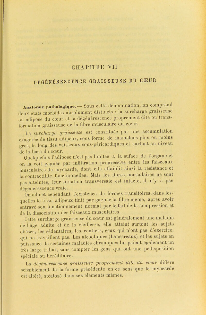 DEGENERESGENCE GRAISSEUSE DU C(EUR .Vuatomie pathoiogique. — Sous cett6 denoixiination, on. comprcnd deux etats morbides absolument distincts : la surcharge graisseuse ou adipose du coeur et la degenerescence proprement dite ou trans- formation graisseuse de la fibre musculaire du coeur. La surcharge graisseuse est constituee par une accumulation exageree de tissu adipeux, sous forme de mamelons plus ou moins gros, le long des vaisseaux sous-pericardiques et surtout au niveau de la base du coeur. Quelquefois I’adipose n’est pas limitee a la suface de I’organe et on la voit gagner par infiltration progressive entre les faisceaux musculaires du myocarde, dont elle affaiblit ainsi la resistance et la contractilite fonctionnelles. Mais les fibres musculaires ne sont pas atteintes, leur situation transversale est intacte, il n’y a pas degenerescence vraie. On admet cependant I’existence de formes transitoires, dans les- quelles le tissu adipeux finit par gagner la fibre meme, apres avoir entrave son fonctionnement normal par le fait de la compression et de la dissociation des faisceaux musculaires. Cette surcharge graisseuse du coeur est generalement une maladie de I’age adulte et de la vieillesse, elle atteint surtout les sujets obeses, les sedentaires, les rentiers, ceux qui n’ont pas d’exercice, qui ne travaillent pas. Les alcooliques (Lancereaux) et les sujets en puissance de certaines maladies chroniques lui paient egalement un tres large tribut, sans compter les gens qui ont une pedisposition speciale ou hereditaire. La degenerescence graisseuse proprement dile du coeur differe sensiblement de la forme precedente en ce sens que le myocarde est altere, st6atose dans ses elements memes.