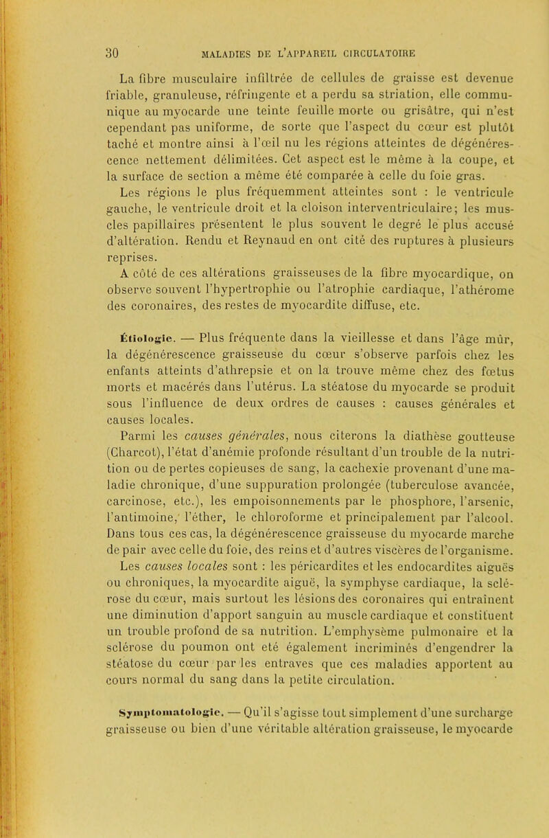 La fibre musculaire infiltree de cellules de graisse est devenue friable, granuleuse, refriugente et a perdu sa striation, elle commu- nique au myocarde une teinte feuille morle ou gris4lre, qui n’est cependant pas uniforme, de sorte que I’aspect du cceur est plutot tacbe et montre ainsi a I’mil nu les regions atteintes de degeneres- cence nettement delimitees. Get aspect est le meme a la coupe, et la surface de section a meme ete comparee a celle du foie gras. Les regions le plus frequemment atteintes sont : le ventricule gaucbe, le ventricule droit et la cloison interventriculaire; les mus- cles papillaires presentent le plus souvent le degre le plus accuse d’alteration. Rendu et Reynaud en ont cite des ruptures a plusieurs reprises. A cote de ces alterations graisseuses de la fibre myocardique, on observe souvent I’bypertrophie ou I’atrophie cardiaque, Tatherome des coronaires, des restes de myocardite diffuse, etc. £tioioglc. — Plus frequente dans la vieillesse et dans Page miir, la degenerescence graisseuse du coeur s’observe parfois chez les enfants attaints d’athrepsie et on la trouve meme chez des foetus morts et maceres dans I’uterus. La steatose du myocarde se produit sous I’influence de deux ordres de causes : causes generates et causes locales. Parmi les causes generates, nous citerons la diathese goutteuse (ChaiTOt), I’etat d’anemie profonde resultant d’un trouble de la nutri- tion ou de pertes copieuses de sang, la cachexie provenant d’une ma- ladie chronique, d’une suppuration prolongee (tuberculosa avancee, carcinose, etc.), les empoisonnements par le phosphore, I’arsenic, I’antirnoine,' Tether, le chloroforme et principalement par Talcool. Dans tons ces cas, la degenerescence graisseuse du myocarde marche de pair avec celle du foie, des reins et d’autres visceres de Torganisme. Les causes locales sont : les pericardites et les endocardites aigues ou chroniques, la myocardite aigue, la symphyse cardiaque, la scle- rose du coeur, mais surtout les lesions des coronaires qui entrainent une diminution d’apport sanguin au muscle cardiaque et constituent un trouble profond de sa nutrition. L’emphyseme pulmonaire et la sclerose du poumon ont ete egalement incrimines d’engendrer la steatose du cceur par les entraves que ces maladies apportent au cours normal du sang dans la petite circulation. Syiniitoiiisitoiogic. — Qu’il s’agisse tout simplement d’une surcharge graisseuse ou bien d’une veritable alteration graisseuse, le myocarde