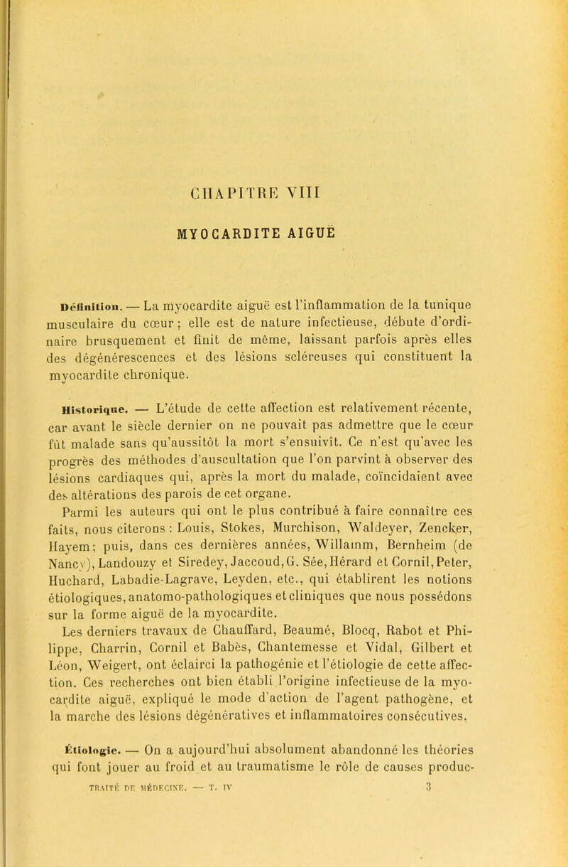 MYOCARDITE AIGUE Defliiiiiou. — La myocai'dite aiguti est I’inflammation de la tunique musculaire du coeur; elle est de nature infectieuse, debate d’ordi- naire brusquement et finit de mfenie, laissant parfois apres elles des degenerescences et des lesions sclereuses qui constituent la myocardite chronique. Historiqne. — L’etude de cette affection est relativeinent recente, car avant le siecle dernier on ne pouvait pas admettre que le coeur flit malade sans qu’aussitot la mort s’ensuivit. Ce n’est qu’avec les progres des methodes d’auscultation que Ton parvint a observer des lesions cardiaques qui, apres la mort du malade, coincidaient avec des alterations des parois de cet organe. Parmi les auteurs qui ont le plus contribue a faire connailre ces fails, nous citerons ; Louis, Stokes, Murchison, Waldeyer, Zencker, Hayem; puis, dans ces dernieres annees, Willamm, Bernheim (de Nancv), Landouzy et Siredey, Jaccoud,G. See,Herard et Cornil, Peter, Huchard, Labadie-Lagrave, Leyden, etc., qui etablirent les notions etiologiques,anatomo-pathologiques etcliniques que nous possedons sur la forme aigue de la myocardite. Les derniers travaux de Ghauffard, Beaume, Blocq, Rabot et Phi- lippe, Charrin, Cornil et Babes, Chanlemesse et Vidal, Gilbert et Leon, Weigert, ont eclairci la pathogenic et I’etiologie de cette affec- tion. Ces recherches ont bien etabli I’origine infectieuse de la myo- cardite aigue, explique le mode d'action de I’agent pathogene, et la marche des lesions degeneratives et inflammaloires consecutives. iktioiogic. — On a aujourd’hui absolument abandonne les theories qui font jouer au froid et au Iraumatisme le role de causes produc- TRAiTK nr MEnrciNr. — T. iv 3