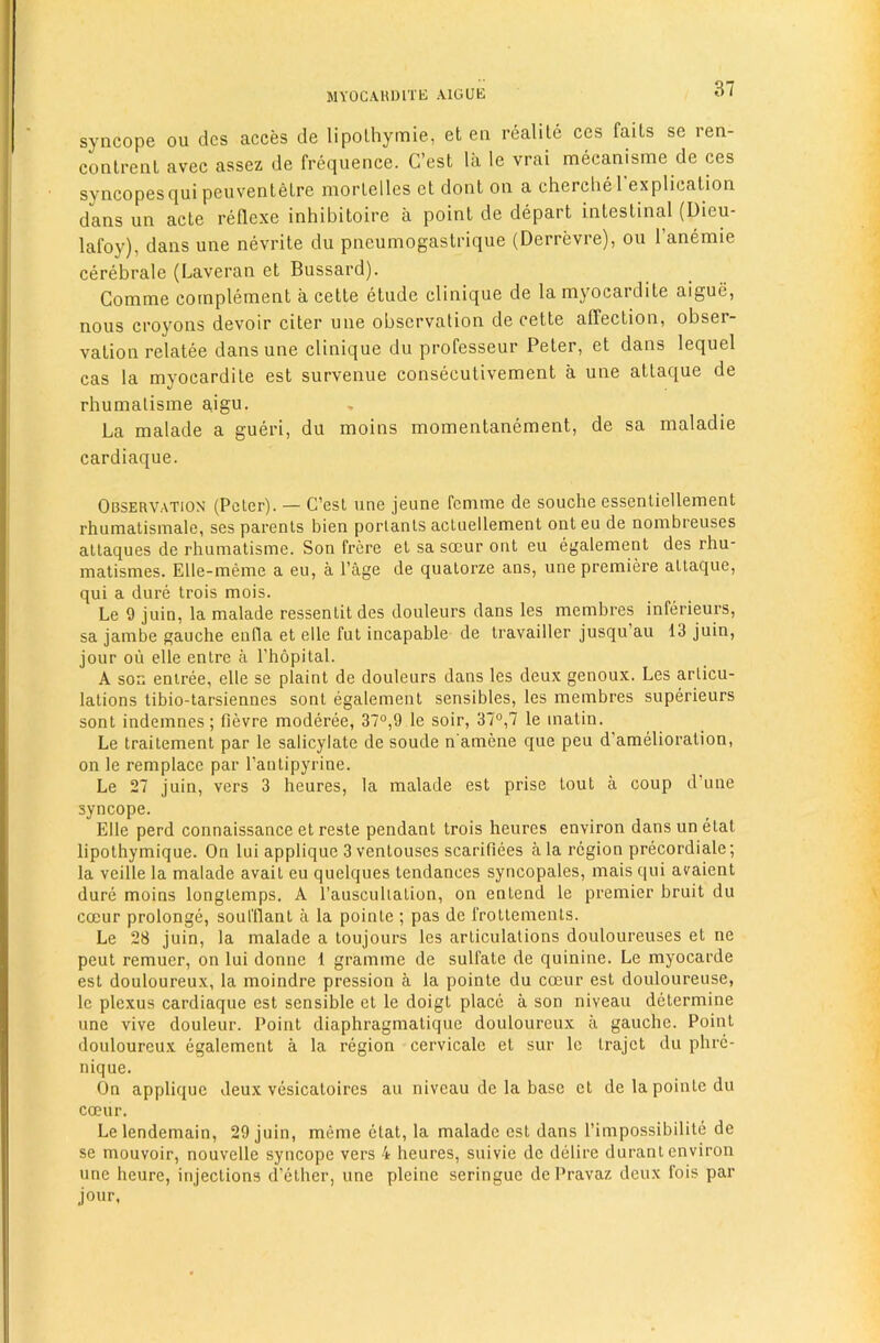 syncope ou dcs acces cle lipolhymie, et en realile ces fails se ren- conlrenl avec assez de frequence. C’est la le vrai mecanisme de ces syncopesqui peuvenlelre morlelles ct dont on a chercbel explication dans un acte reflexe inhibitoire a point de depart intestinal (Uieu- lafoy), dans une nevrite du pneumogastrique (Derrevre), ou I’anemie cerebrale (Laveran et Bussard). Comme complement a cette elude clinique de la mjmcardite aigue, nous croj'^ons devoir citer une observation de cette affection, obser- vation relatee dans une clinique du professeur Peter, et dans lequel cas la myocardile est survenue consecutivement a une atlaque de rhumalisme aigu. La malade a gueri, du moins momentanement, de sa maladie cardiaque. Observation (Peter). — C’est une jeune femme de souche essentiellement rhumatismale, ses parents bien portants actuellement ont eu de nombreuses attaques de rhumatisme. Son frere et sa smur ont eu egalement des rhu- matismes. Elle-meme a eu, a Page de quatorze ans, une premiere attaque, qui a dure trois mois. Le 9 juin, la malade ressentitdes douleurs dans les membres inferieurs, sa jambe gauche enfla et elle fut incapable de travailler jusqu’au 13 juin, jour oil elle entre a I’hopital. A son entree, elle se plaint de douleurs dans les deux genoux. Les articu- lations tibio-tarsiennes sont egalement sensibles, les membres superieurs sent indemnes; fievre moderee, 37°,9 le soir, 37°,7 le matin. Le traitement par le salicylate de soude n amene que peu d’amelioration, on le remplace par Pantipyrine. Le 27 juin, vers 3 heures, la malade est prise tout a coup d une syncope. Elle perd connaissance et reste pendant trois heures environ dans un etat lipothymique. On lui applique 3 ventouses scarifiees ala region precordiale; la veille la malade avait eu quelques tendances syncopates, mais qui avaient dure moins longtemps. A Pauscuhation, on entend le premier bruit du coeur prolonge, soul'llanl a la pointe ; pas de frottements. Le 28 juin, la malade a toujours les articulations douloureuses et ne peut remuer, on lui donne 1 gramme de sulfate de quinine. Le myocarde est douloureux, la moindre pression a la pointe du coeur est douloureuse, le plexus cardiaque est sensible et le doigt place a son niveau determine une vive douleur. Point diaphragmatique douloureux a gauche. Point douloureux egalement a la region cervicale et sur le trajet du phre- nique. On applique deux vesicatoircs au niveau de la base et de la pointe du coeur. Lelendemain, 29 juin, meme etat, la malade est dans Pimpossibilite de se mouvoir, nouvelle syncope vers 4 heures, suivie de delire durant environ une heure, injections d’ether, une pleine seringue de Pravaz deux fois par jour,