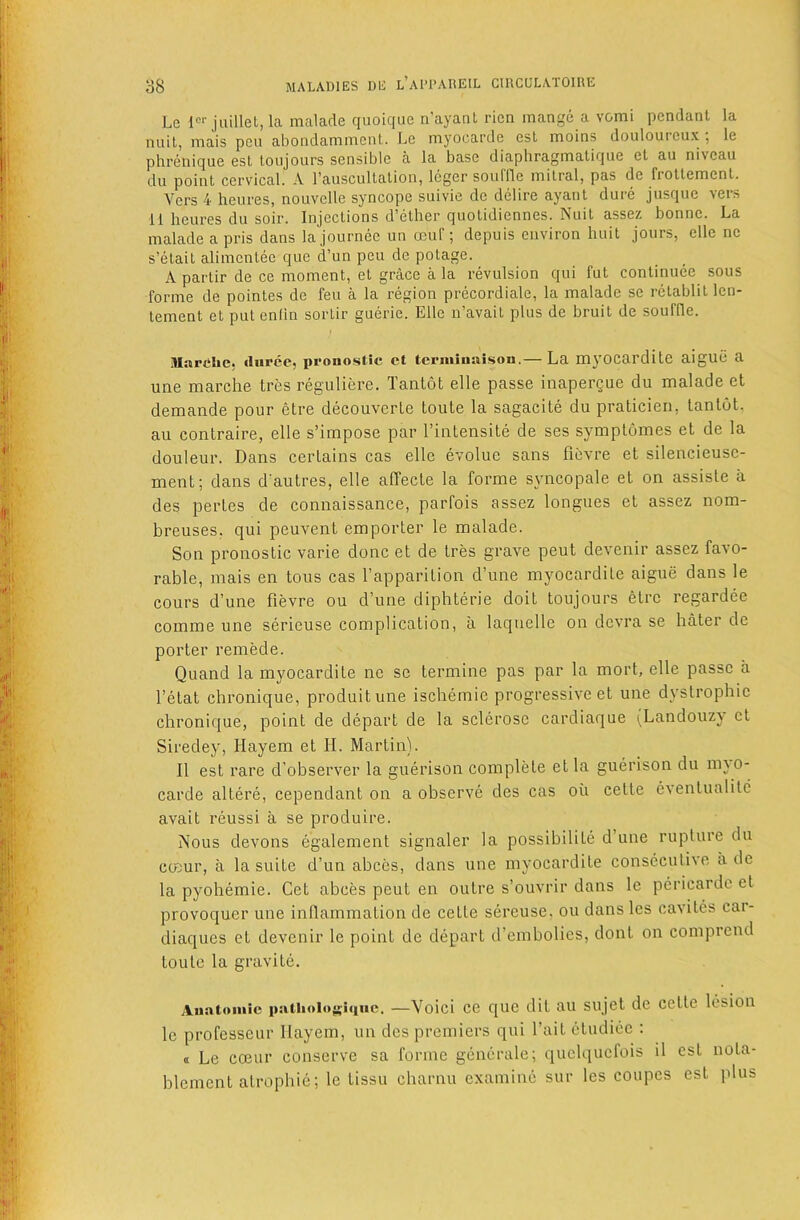 Le 1“ jiiillet, la malacle quoique n’ayanl ricn mange a vomi pendant la nuit, mais pen abondammcnl. Le myocarde est moins douloureux , le phrenique est toujours sensible a la base diaphragmatiqiie et au niveau du point cervical. A rauscultation, Icger souffle mitral, pas de frottement. Vers 4 heures, nouvelle syncope suivie de delire ayant dure jusque vers 11 heures du soir. Injections d’ether quotidiennes. Nuit assez bonne. La maladeapris dans lajournec un oeuf; depuis environ huit jours, elle ne s’etait alimentee que d’un peu de potage. A partir de ce moment, et grace a la revulsion qui fut continuee sous forme de pointes de feu a la region precordiale, la malade se rctablit len- tement et put enlin sortir guerie. Elle ii’avait plus de bruit de souffle. Marche, durce, pronostic ct termiuaisou.— La myocardite aigue a une marche tres reguliere. Tantot elle passe inaperque du malade et demande pour etre decouverle toute la sagacite du praticieii, tantot. au contraire, elle s’irapose par I’intensite de ses syraplomes et de la douleur. Dans certains cas elle evoluc sans fievre et silencieusc- ment; dans d'autres, elle affecte la forme syncopale et on assisLe ii des pertes de connaissance, parfois assez longues et assez nom- breuses. qui peuvent emporter le malade. Son pronostic varie done et de tres grave pent devenir assez favo- rable, mais en tons cas I’apparition d’une myocardite aigue dans le cours d’une fievre ou d’une diphterie doit toujours etre regardec comme une serieuse complication, a laquelle on devra se hater de porter remede. Quand la myocardite nc sc termine pas par la mort, elle passe a I’etat chronique, produitune ischemic progressive et une dystrophic chronique, point de depart de la sclerose cardiaque (Landouzy ct Siredey, Hayem et II. Martin). II est rare d’observer la guerison complete et la guerison du mjo- carde altere, cependant on a observe des cas oii cette cventualite avait reussi a se produire. Nous devons egalement signaler la possibilite d une rupture du coeur, a la suite d’un ahees, dans une myocardite consecutive a de la pyohemie. Get abces pent en outre s’ouvrir dans le pericardc et provoquer une infiammation de cette sereuse. ou dans les cavites car- diaques et devenir le point de depart d’emholies, dont on comprend toute la gravite. Auatoiiiic patiioioghiue. —Void cc quc dit au sujet de cette lesion le professeur llayem, un des premiers qui I’ait etudiec : ® Le coeur conserve sa forme generale; quclqucfois il est nota- blemcnt atrophic; le tissu charnu examine sur les coupes est plus