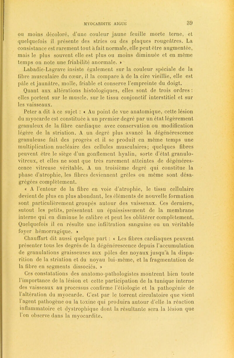 oil moiiis dccolore, d’uiic couleur jaune feuille morle terne, et quelquefois il presenle des slides ou des plaques rougealres. La consistance est rarement lout a fait normale, elle peut elre augmentee, mais le plus souvent elle est plus ou moins diminuee et en meme temps on note une friabilite anormale. » Labadie-Lagrave insiste egalement sur la couleur speciale de la fibre musculaire du cceur, il la compare a de la cire vieillie, elle est pale et jaunatre, molle, friable et conserve I’empreinte du doigt. Quant aux alterations histologiques, elles sont de trois ordres ; elles portent sur le muscle, sur le tissu conjonctif interstitiel et sur les vaisseaux. Peter a dit a ce sujet : c Au point de vue anatomique, celte lesion du myocarde est consliluee a un premier degre par un etat legerement granuleux de la fibre cardiaque avec conservation ou modification legere de la slriation. A un degre plus avance la degenerescence granuleuse fait des progres et il se produit en meme temps une multiplication nucleaire des cellules musculaires; quelques fibres peuvent etre le siege d’un gonflement hyalin, sorte d’etat granulo- vilreux, et elles ne sont que tres rarement atleintes de degeneres- cence vitreuse veritable. A un troisieme degre qui constitue la phase d’atrophie, les fibres deviennent greles ou meme sont desa- gregees completement. « A I’enlour de la fibre en voie d’alrophie, le tissu cellulaire devientde plus en plus abondant, les elements de nouvelle formation sont particulierement groupes autour des vaisseaux. Ces derniers, sutout les pelits, presentent un epaississcment de la membrane interne qui en diminue le calibre et peut les obliterer completement. Quelquefois il en resulte une infiltration sanguine ou un veritable foyer hemorragique. » Chauffart dit aussi quelquc part : <i Les fibres cardiaques peuvent presenter tons les degres de la degenerescence depuis I’accumulalion de granulations graisseuses aux poles des noyaux jusqu’a la dispa- rition de la striation et du noyau lui-meme, et la fragmentation de la fibre en segments dissocics. » Ces conslatations des anatomo-palhologistes monlrent bien loule fimportance de la lesion et cette participation de la tunique interne des vaisseaux au processus confirme I’etiologie et la palbogenie de I’alteralion du myocarde. G’est par le torrent circulatoire que vient I’agent pathogenc ou la toxine qui produira autour d’clle la reaction inflammaloire et dystropbique dont la rcsultante sera la lesion que Ton observe dans la myocardite.