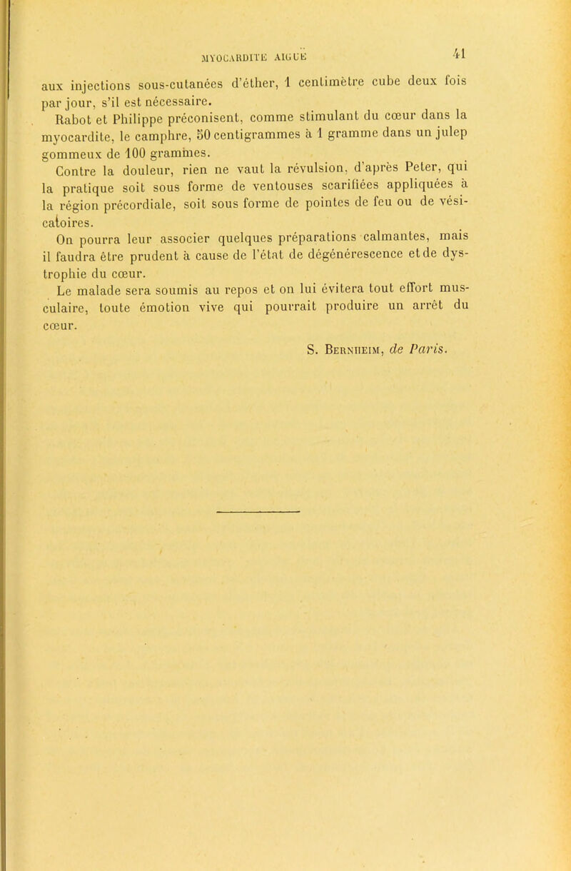 MYOCAUDITli AILiUli aux injections sous-culanees d’ether, 1 cenLimetre cube deux fois par jour, s’il est necessaire. Rabot et Philippe preconisent, comme stimulant du coeur dans la myocardite, le camphre, 80 centigrammes a 1 gramme dans un julep gommeux de 100 grammes. Contre la douleur, rien ne vaut la revulsion, d’apres Peter, qui la pratique soit sous forme de ventouses scariliees appliquees a la region precordiale, soit sous forme de pointes de feu ou de vesi- caioires. On pourra leur associer quelques preparations calmantes, mais il faudra etre prudent a cause de I’etat de degenerescence etde dys- trophie du coeur. Le malade sera soumis au repos et on lui evitera tout effort mus- culaire, toute emotion vive qui pourrait produire un arret du coeur. S. Berniieim, de Paris.