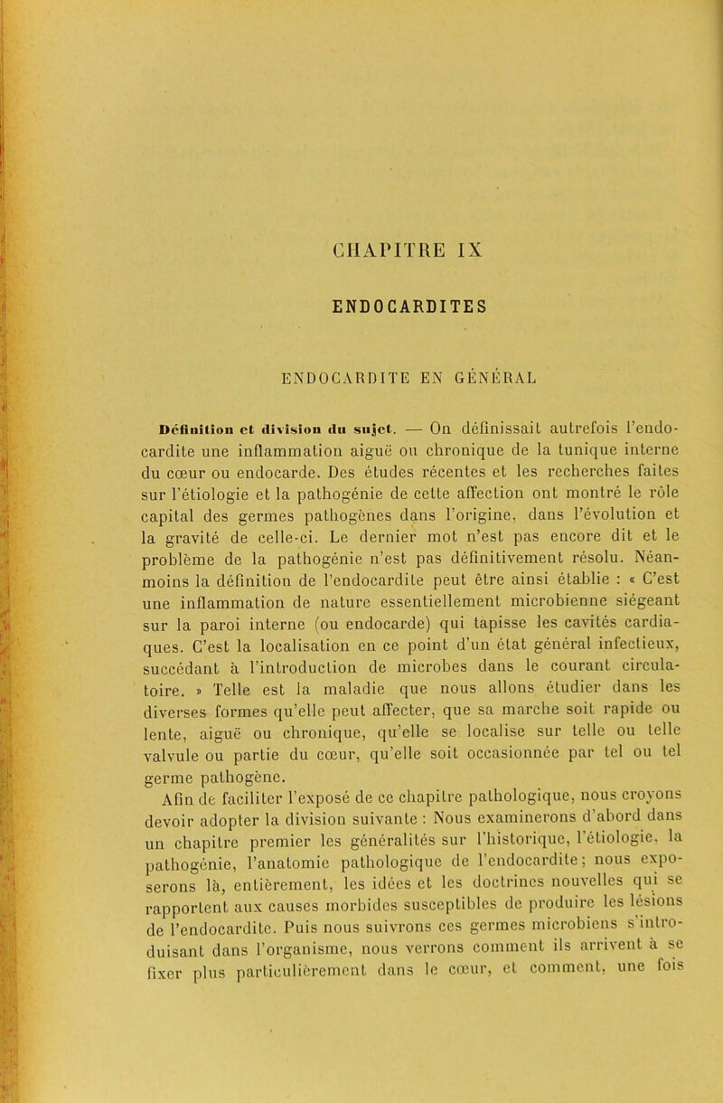 CHAPITRE IX ENDOGARDITES ENDOCARDITE EN GENERAL Dcfiiiitiou et ilivisiou dii sujct. — Oa defmissait autrefois I’endo- cardite uiie inflammation aigue on chronique de la tunique interne du coeur ou endocarde. Des etudes recentes et les recherches faites sur I’etiologie et la pathogenie de cette affection ont montre le role capital des germes pathogenes dans I’origine, dans 1’evolution et la gravite de celle-ci. Le dernier mot n’est pas encore dit et le probleme de la pathogenie n’est pas definitivement resolu. Nean- moins la definition de I’endocardite pent etre ainsi etablie : « C’est une inflammation de nature essentiellement microbienne siegeant sur la paroi interne (ou endocarde) qui tapisse les cavites cardia- ques. C’est la localisation en ce point d’un etat general infectieux, succedant a I’introduction de microbes dans le courant circula- toire. s Telle est la maladie que nous allons etudier dans les diverses formes qu’elle pent affecter, que sa marche soit rapide ou lente, aigue ou chronique, qu’elle se localise sur telle ou telle valvule ou partie du coeur, qu’elle soit occasionnee par tel ou tel germe pathogene. Afin de faciliter I’expose de ce chapitre pathologique, nous croyons devoir adopter la division suivante : Nous examinerons d abord dans un chapitre premier les generalites sur I’historique, I’etiologie. la pathogenie, I’anatomie pathologique de I’endocardite; nous expo- serons la, entierement, les idees et les doctrines nouvelles qui se rapportent aux causes morbides susceptibles de produire les lesions de I’endocardite. Puis nous suivrons ces germes microbiens s’intro- duisant dans I’organisme, nous verrons comment ils arrivent a se fixer plus particulierement dans le coeur, et comment, une fois