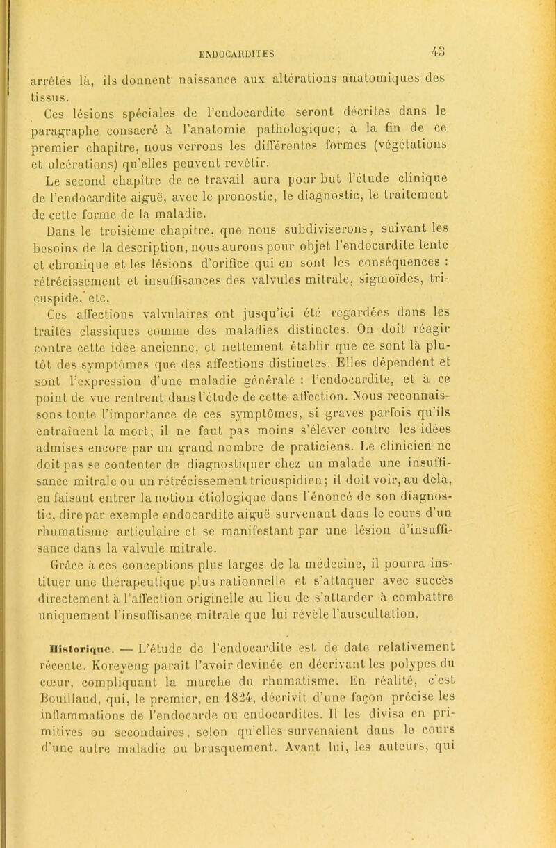 4o arretes lix, ils doniient naissance aux alterations anatomiques des tissus. Ces lesions speciales de I’endocardite seront decritcs dans le paragraplie consacre a I’anatomie palhologique; a la fin de ce premier chapitre, nous verrons les dilTerentcs formes (vegetations et ulcerations) qu’elles peuvent revetir. Le second chapitre de ce travail aura pour but I’ctude clinique de I’endocardite aigue, avec le pronostic, le diagnostic, le traitement de cette forme de la maladie. Dans le troisieme chapitre, que nous subdiviserons, suivant les besoins de la description, nous aurons pour objet I’endocardite lente et chronique et les lesions d’orifice qui en sont les consequences : retrecissement et insuffisances des valvules mitrale, sigmoi'des, tri- cuspide, etc. Ces alfections valvulaires ont jusqu’ici etc regardees dans les traites classiques comme des maladies distinctes. On doit reagir contre cette idee ancienne, et nettement etablir que ce sont la plu- tot des symptumes que des affections distinctes. Elies dependent et sont I’expression d’une maladie generale : I’ondocardite, et a ce point de vue rentrent dansl’etudc de cette affection. Nous reconnais- sons toute I’importance de ces symptomes, si graves parfois qu’ils entrainent la mort; il ne faut pas moins s’elever contre les idees admises encore par un grand nombre de praticiens. Le clinicien ne doit pas se contenter de diagnostiquer chez un malade une insuffi- sance mitrale ou un retrecissement tricuspidien; il doit voir, au dela, en faisant entrer la notion etiologique dans I’enoncc de son diagnos- tic, dire par example endocardite aigue survenant dans le cours d’un rhumatisme articulaire et se manifestant par une lesion d’insuffi- sance dans la valvule mitrale. Grace aces conceptions plus larges de la medecine, il pourra ins- tituer une therapeutique plus rationnelle et s’attaquer avec succes directement a I’affection originelle au lieu de s’attarder a combattre uniquement I’insuffisance mitrale que lui revele I’auscultation. iiistoriqiie. — L’etude de I’endocardite est de date relativement recente. Koreyeng parait I’avoir devinee en dccrivant les polypes du coeur, compliquant la marche du rhumatisme. En realite, e’est Bouillaud, qui, le premier, en 1824, dccrivit d’une fagon precise les inflammations de I’endocarde ou endocardites. Il les divisa en pri- mitives ou secondaires, selon qu’elles survenaient dans le cours d’une autre maladie ou brusquement. Avant lui, les auteurs, qui