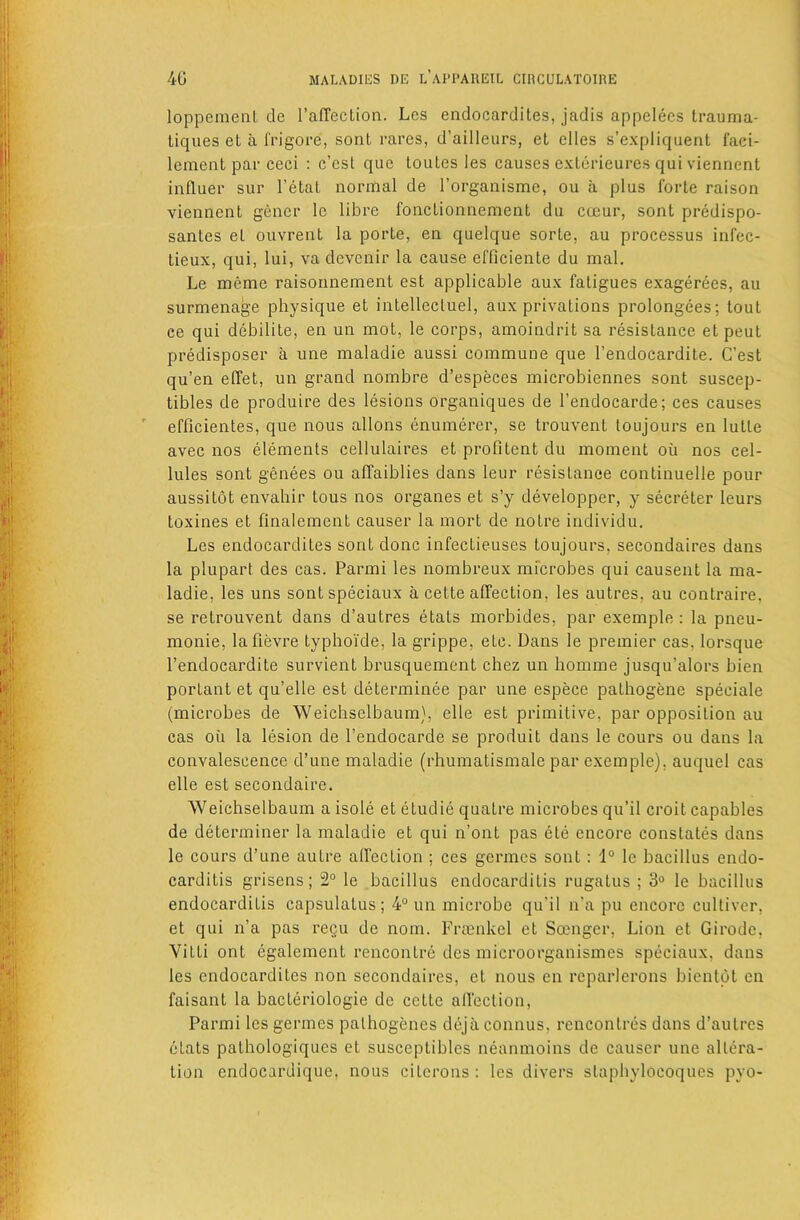 loppemenl de I’affection. Les endocardites, jadis appelecs Irauma- tiques et a frigore, sonl rares, d’ailleurs, et dies s’expliquenl faci- lement par ceci : c’cst que touLes les eauses exlerieures qui vienrient influer sur I’etal normal de I’organisme, ou a plus forte raison viennent gener le libre foncLionnement du coeur, sont predispo- sanles et ouvrent la porte, en quelque sorte, au processus infec- lieux, qui, lui, va devcnir la cause el'ficiente du mal. Le meme raisonnement est applicable aux fatigues exagerees, au surmenage physique et intellecluel, aux privations prolongees; tout ce qui debilite, en un mot, le corps, amoindrit sa resistance et pent predisposer a une maladie aussi commune que I’endocardite. G’est qu’en effet, un grand nombre d’especes microbiennes sont suscep- tibles de produire des lesions organiques de I’endocarde; ces causes efficientes, que nous allons enumerer, se trouvent toujours en lutte avec nos elements cellulaires et profitent du moment oii nos cel- lules sont genees ou affaiblies dans leur resistance continuelle pour aussitot envahir tous nos organes et s’y developper, y secreter leurs toxines et finalement causer la mort de notre individu. Les endocardites sont done infectieuses toujours, secondaires dans la plupart des cas. Parmi les nombreux microbes qui causent la ma- ladie, les uns sontspeciaux a cette affection, les autres, au contraire, se retrouvent dans d’autres etats morbides, par example : la pneu- monie, lafievre typhoide, la grippe, etc. Dans le premier cas, lorsque I’endocardite survient brusquemcnt chez un homme jusqu’alors bien portant et qu’elle est determinee par une espece pathogene speciale (microbes de Weichselbaum}, elle est primitive, par opposition au cas oil la lesion de I’endocarde se produit dans le cours ou dans la convalescence d’une maladie (rhumatismale par exemple), auquel cas elle est secondaire. AVeichselbaum a isole et etudie quatre microbes qu’il croit capables de determiner la maladie et qui n’ont pas ete encore constates dans le cours d’une autre affection ; ces germes sont: 1“ le bacillus endo- carditis grisens; 2° le bacillus endocarditis rugatus ; 3° le bacillus endocarditis capsulatus ; 4“ un microbe qu’il n’a pu encore cultivcr, et qui n’a pas regu de nom. Frtenkel et Soengcr, Lion et Girodc, Vitti ont egaleraent rencontre des microorganismes speciaux, dans les endocardites non secondaires, et nous en reparlerons bicnlot en faisant la bacteriologie de cette alfection, Parmi les germes palhogencs dejaconnus, rencontres dans d’autres etats pathologiques et susceptibles neanmoins de causer une alkh’a- tion endocardique, nous citcrons: les divers staphylocoques pyo-