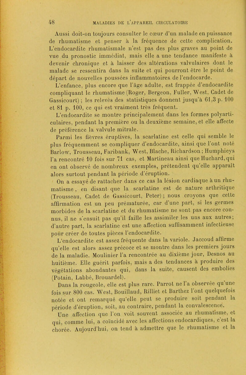 Aussi (loit-on toujours consuller le coeur d’un maladeen puissance de rhuinatisme et penser a la frequence do celle complication. L’endocardile rhumatismale n’est pas des plus graves au point de vue du pronostic immediat, mais elle a une tendance manifeste a devenir chronique et a laisser des alterations valvulaires dont le inalade se ressentira dans la suite et qui pourront etre le point de depart de nouvelles poussees inflammatoires de I’endocarde. L’enfance, plus encore que I’age adulte, est frappee d’endocardite compliquant le rhumatisme (Roger, Bergeon, Fuller, West, Cadet de Gassicourt); les releves des statistiques donnent jusqu’a 01,3 p. 100 et 81 p. 100, ce qui est vraiment tres frequent. L’endocardite se montre principalement dans les formes polyarti- culaires, pendant la premiere ou la deuxieme semaine, et elle affecte de preference la valvule mitrale. Parmi les fievres eruptives, la scarlatine est celle qui semble le plus frequemment se compliquer d’endocardite, ainsi que Font note Barlow, Trousseau, Faribank, West, Blache, Richardson; Humphieys Fa rencontre 10 fois sur 71 cas, et Martineau ainsi que Huchard,qui en ont observe de nombreux exempleSi pretendent qu’elle apparait alors surtout pendant la periode d’eruption. On a essaye de rattacher dans ce cas la lesion cardiaque a un rhu- matisme , en disant que la scarlatine est de nature arthritique (Trousseau, Cadet de Gassicourt, Peter); nous croyons que cette affirmation est un peu prematuree, car d’une part, si les germes morbides de la scarlatine et du rhumatisme ne sont pas encore con- nus, il ne s'ensuit pas qu’il faille les assimiler les uns aux aulres; d’autre part, la scarlatine est une affection suffisamment infectieuse pour creer de toutes pieces Fendocardite. L’endocardite est assez frequente dans la variole. Jaccoud affirme qu’elle est alors assez precoce et se montre dans les premiers jours de la maladie. Moulinier Fa rencontree au dixieme jour, Desnos au huitieme. Elle guerit parfois, mais a des tendances a produire des vegetations abondantes qui, dans la suite, causent des embolies (Potain, Labbe, Brouardel). Dans la rougeole, elle est plus rare. Parrot ne Fa observee qu’une fois sur 800 cas. West, Bouillaud, Rilliet et Barthez Font quelquefois notee et ont remarque qu’elle peut se produire soit pendant la periode d’eruption, soit, au contraire, pendant la convalescence. Une affection que Fon voit souvent associee au rhumatisme, et qui, comme lui, a coincide avec les affections endocardiques, c est la choree. Aujourd’hui, on tend a admettre que le rhumatisme et la