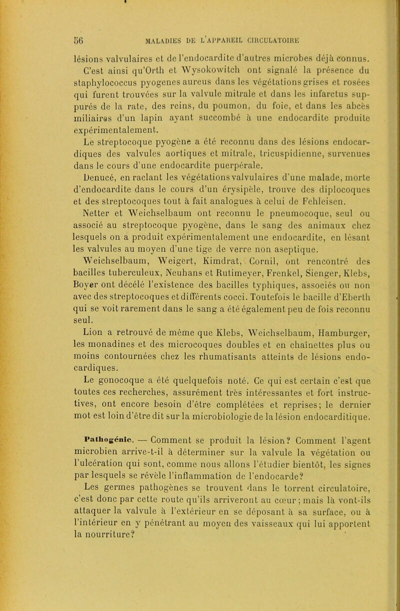lesions valvulaires et de I’endocarditc d’aulres microbes dejaconnus. C’est ainsi qu’Orlh el Wysokowitch ont signale la presence du staphylococcus pyogenes aureus dans les vegetations grises el rosees qui furent trouvees sur la valvule milrale et dans les infarctus sup- pures de la rate, des reins, du poumon, du foie, et dans les abces miliairos d’un lapin ayant succombe a une endocardile produito experimentalement. Le slreptocoque pyogene a ete reconnu dans des lesions endocar- diques des valvules aortiques et milrale, Iricuspidienne, survenues dans le cours d’une endocardile puerperale. Denuce, enraclant les vegetations valvulaires d'une malade, morle d’endocardite dans le cours d’un erysipele, Irouve des diplocoques et des streptocoques tout a fait analogues a celui de Fehleisen. Netter et Weichselbaum ont reconnu le pneumocoque, seul ou associe au slreptocoque pyogene, dans le sang des animaux chez lesquels on a produit experimentalement une endocardite, en lesant les valvules au moyen d’une tige de verre non aseplique. Weichselbaum, Weigert, Kimdrat, Cornil, ont rencontre des bacilles tuberculeux, Neuhans et Rutimeyer, Frenkel, Sienger, Klebs, Boyer ont decele I’existence des bacilles typhiques, associes ou non avec des streptocoques etdifferents cocci. Toutefois le bacille d’Ebertli qui se voit rarement dans le sang a ete egalement peu de fois reconnu seul. Lion a retrouve de meme que Klebs, Weichselbaum, Hamburger, les monadines et des microcoques doubles et en chainettes plus ou moins contournees chez les rhumatisants alteinls de lesions endo- cardiques. Le gonocoque a ete quelquefois note. Ce qui est certain c’est que toutes ces recherches, assurement tres interessantes et fort inslruc- tives, ont encore besoin d’etre completees et reprises; le dernier mot est loin d’etre dit sur la microbiologie de la lesion endocarditique. Pathogenic. — Comment se produit la lesion? Comment I’agent microbien arrive-t-il a determiner sur la valvule la vegetation ou I’ulceration qui sont, comme nous allons I’etudier bienlot, les signes par lesquels se revele I’inflammation dc I'endocarde? Les germes palhogenes se Irouvent dans le torrent circulatoire, c’est done par cette route qu’ils arriveront au cceur ; mais la vonl-ils attaquer la valvule a I’exterieur en se deposant a sa surface, ou a I’interieur en y penetrant au moycii des vaisseaux qui lui apportent la nourriture?
