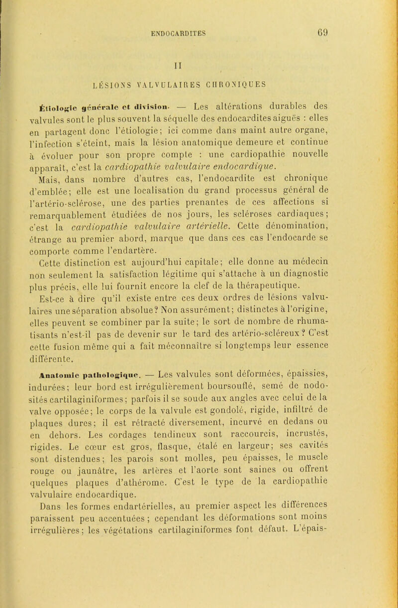 II LESIONS VALVULAIRES CHRONIQUES ttioloKie gfincrale ct division- — Les alterations durables des valvules sont le plus souvent la sequelle des endocardites aigues : elles en partagent done I’etiologie; ici comme dans maint autre organe, I’infection s’eteint, mais la lesion analomique demeure et continue a evoluer pour son propre comple : une cardiopathie nouvelle apparait, e’est la cardiopathie valmilaire enclocardique. Mais, dans nombre d’autres cas, I’endocardite est chronique d’emblee; elle est une localisation du grand processus general de rarterio-sclerose, une des parties prenantes de ces affections si remarquablement eLudiees de nos jours, les scleroses cardiaques; e’est la cardiopathie valmlaire arterielle. Cette denomination, etrange au premier abord, marque que dans ces cas I’endocarde se comporte comme I’endartere. Cette distinction est aujourd’hui capitale; elle donne au medecin non seulement la satisfaction legitime qui s’attache a un diagnostic plus precis, elle lui fournit encore la clef de la therapeutique. Est-ce a dire qu’il existe entre ces deux ordres de lesions valvu- laires une separation absolue? Non assurement; distinctes aborigine, elles peuvent se combiner par la suite; le sort de nombre de rhuma- tisants n’est-il pas de devenir sur le tard des arterio-sclereux ? C’est cette fusion meme qui a fait meconnaitre si longlemps leur essence differente. Anatomic patiioiogiquc. — Lcs valvulcs sont deforiiiees, epaissies, indurees; leur bord est irregulierement boursoufle, seme de nodo- sites cartilaginiformes; parfois il se soude aux angles avec celui de la valve opposee; le corps de la valvule est gondole, rigide, infiltre de plaques dures; il est retracte diversement, incurve en dedans ou en dehors. Les cordages tendineux sont raccourcis, incrustes, rigides. Le coeur est gros, flasque, etale en largeur; ses cavites sont distendues; les parois sont modes, peu epaisses, le muscle rouge ou jaunatre, les arleres et I’aorte sont saines ou offrent quelques plaques d’atherorae. C’est le type de la cardiopathie valvulaire endocardique. Dans les formes endarterielles, au premier aspect les differences paraissent peu accentuees ; cependant les deformations sont moins irregulieres; les vegetations cartilaginiformes font defaut. L’epais-