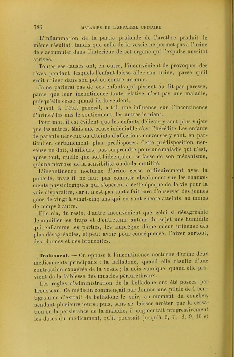 L’inflammation de la parLie profonde de Turetlire produit le nieme resullat; tandis que celle de la vessie ne permet pas a I’urine de s’accumuler dans I’interieur de cel organe qui I’expulse aussilot arrivee. Toutes ces causes ont, en outre, I’inconvenient de provoquer des reves pendant lesquels I’enfant laisse alter son urine, jiarce qu’it croit uriner dans son pot ou contre un mur. Je ne parlerai pas de ces enfants qui pissent au lit par paresse, parce que leur incontinence toute relative n’est pas une maladie, puisqu’elle cesse quand ils le veulent. Quant a I’etat general, a-t-il une influence sur I’incontinence d’urine? les uns le soutiennent, les autres le nient. Pour moi, il est evident que les enfants delicats y sont plus sujets que les autres. Mais une cause indeniable c’est I’heredite. Les enfants de parents nerveux ou atteints d’alTections nerveuses y sont, en par- ticulier, certainement plus predisposes. Cette predisposition ner- veuse ne doit, d’ailleurs, pas surprendfe pour une maladie qui n’est, apres tout, quelle que soit I’idee qu’on se fasse de son mecanisme, qu’une nevrose de la sensibilite ou de la motilite. L’incontinence nocturne d’urine cesse ordinairement avec la puberte, mais il ne faut pas compter absolument sur les change- ments physiologiqu6s qui s’operent a cette epoque de la vie pour la voir disparaitre, car il n’est pas toutafait rare d’observer des jeunes gens de vingt a vingt-cinq ans qui en sont encore atteints, au moins de temps a autre. Elle n’a, du reste, d’autre inconvenient que celui si desagreable demouiller les draps et d’entretenir autour du sujet une humidite qui enflamme les parties, les impregne d’une odeur urineuse des plus desagreables, et peut avoir pour consequence, I’hiver surtout, des rhumes et des bronchites. Traitcmeut. — On oppose a I’incontinence nocturne d’urine deux medicaments principaux : la belladone, quand elle resulte d une contraction exageree de la vessie; la noix vomique, quand elle pro- vient de la faiblesse des muscles periurethraux. Les regies d’administration de la belladone ont ete posees par Trousseau. Ce medecin commengait par donner une pilule de 1 cen- tigramme d’extrait de belladone le soir, au moment du coucher, pendant plusieurs jours ; puis, sans se laisser arreter par la cessa- tion ou la persistance de la maladie, il augmentait progressivement les doses du medicament, qu’il poussait jusqu’a G, 7. 8, 0, 10 et