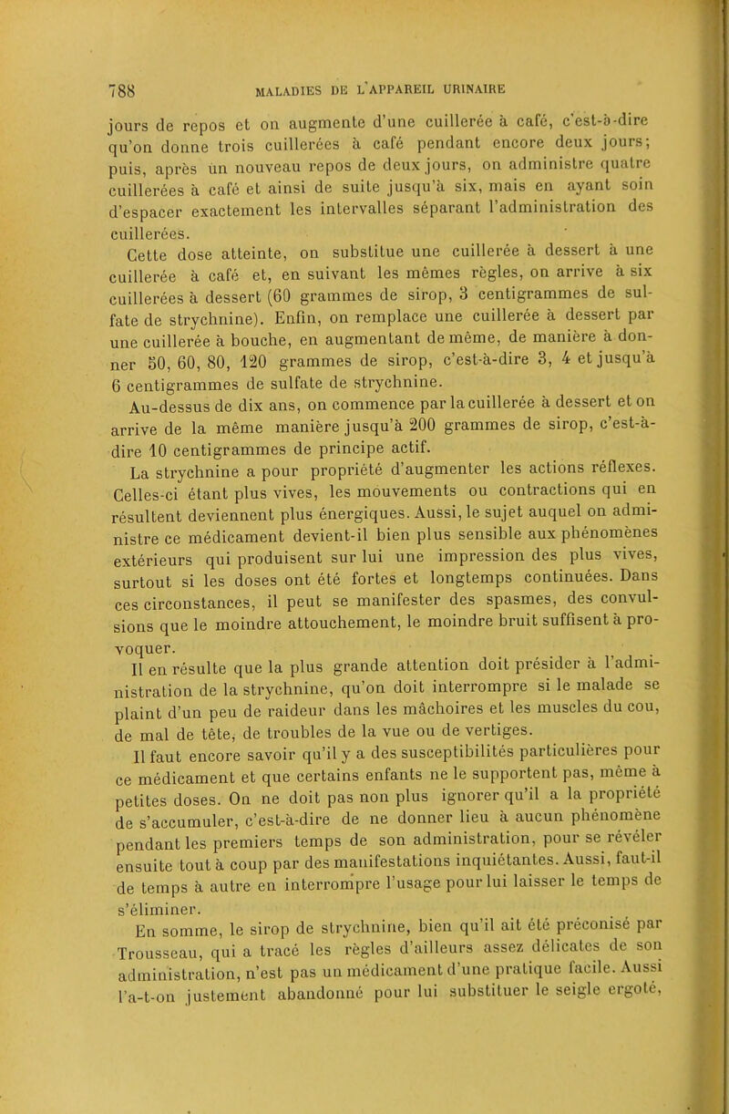 jours do repos et on. Rugineiile dune cuilleree u cufe, cest-b-dire qu’on donne trois cuillerees a cafe pendant encore deux jours; puis, apres un nouveau repos de deux jours, on administre quatre cuillerees a cafe et ainsi de suite jusqu’a six, niais en ayant soin d’espacer exactement les intervalles separant I’administration des cuillerees. Cette dose atteinte, on substitue une cuilleree a dessert a une cuilleree a cafe et, en suivant les memes regies, on arrive a six cuillerees a dessert (60 grammes de sirop, 3 centigrammes de sul- fate de strychnine). Enfin, on remplace une cuilleree a dessert par une cuilleree a bouche, en augmentant dememe, de maniere a don- ner 50, 60, 80, 120 grammes de sirop, e’est-a-dire 3, 4 et jusqu’a 6 centigrammes de sulfate de strychnine. Au-dessus de dix ans, on commence par la cuilleree a dessert eton arrive de la meme maniere jusqu’a 200 grammes de sirop, e’est-a- dire 10 centigrammes de principe actif. La strychnine a pour propriete d’augmenter les actions reflexes. Celles-ci etant plus vives, les mouvements ou contractions qui en resultent deviennent plus energiques. Aussi, le sujet auquel on admi- nistre ce medicament devient-il bien plus sensible aux phenomenes exterieurs qui produisent sur lui une impression des plus vives, surtout si les doses ont ete fortes et longtemps continuees. Dans ces circonstances, il pent se manifester des spasmes, des convul- sions que le moindre attouchement, le moindre bruit suffisent a pro- voquer. II en resulte que la plus grande attention doit presider a I’admi- nistration de la strychnine, qu’on doit interrompre si le malade se plaint d’un peu de raideur dans les machoires et les muscles du cou, de mal de tete, de troubles de la vue ou de vertiges. II faut encore savoir qu’il y a des susceptibilites particulieres pour ce medicament et que certains enfants ne le supportent pas, meme a petites doses. On ne doit pas non plus ignorer qu’il a la propriete de s’accumuler, e’est-a-dire de ne donner lieu a aucun phenomene pendant les premiers temps de son administration, pour se reveler ensuite tout a coup par des manifestations inquietantes. Aussi, faut-il de temps a autre en interrompre I’usage pour lui laisser le temps de s’eliminer. En somme, le sirop de strychnine, bien qu il ait ete preconise par Trousseau, qui a trace les regies d’ailleurs assez delicates de son administration, n’est pas un medicament d’une pratique facile. Aussi I’a-t-on justement abandonne pour lui substituer le seigle ergote.