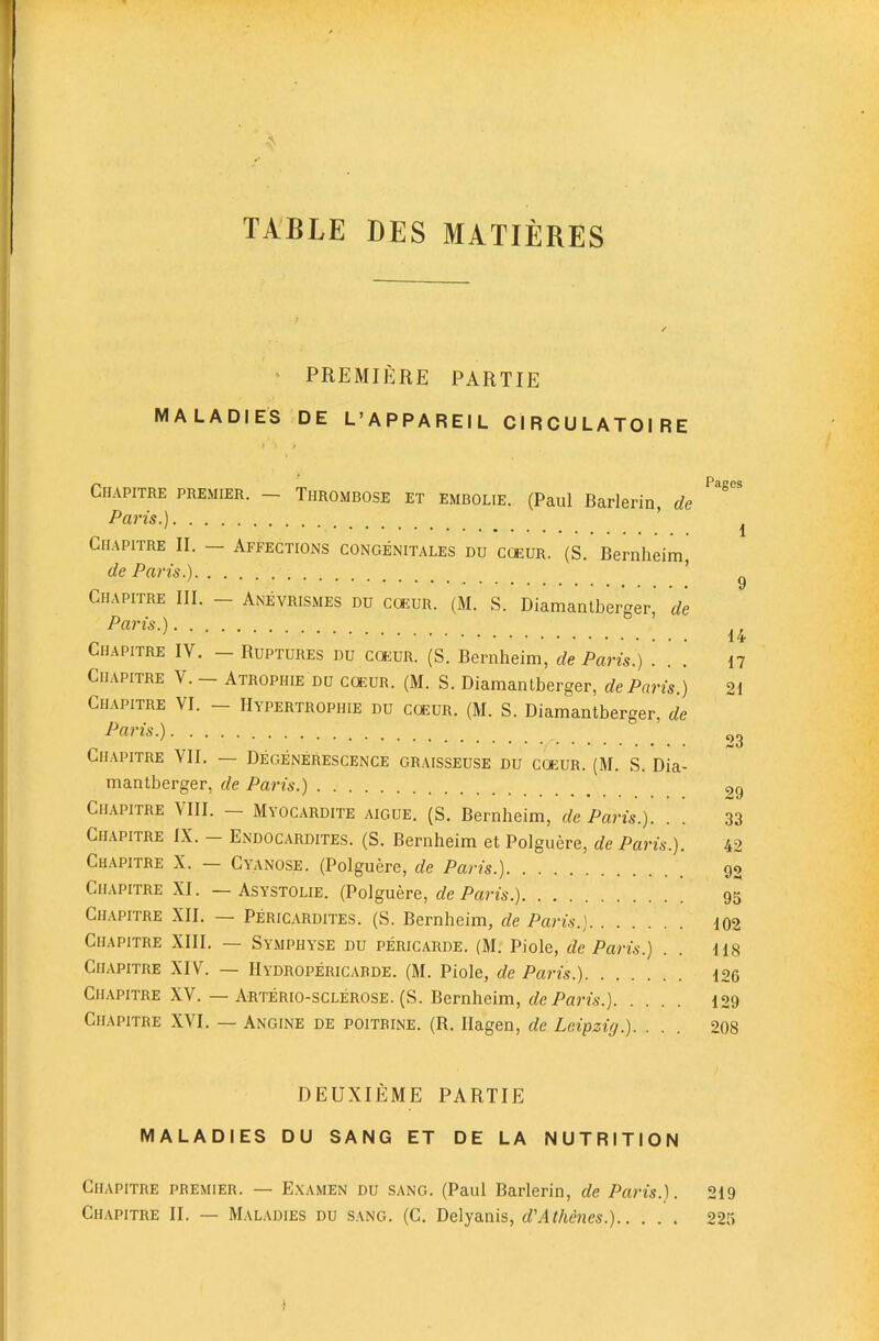 TABLE DES MATIERES ' PREMIERE PARTIE MALADIES DE L’APPAREIL CIRCULATOIRE CIIAPITRE PREMIER. — THROMBOSE ET EMBOLiE. (Paul Barlerin, de Paris.) ’ 1 Chapitre II. — Affections congenitales du cceur. (S. Bernheim, de Paris.) ’ ^ Chapitre III. — Anevrismes du cqeur. (M. S. Diamantberger, de Paris.) Chapitre IV. - Ruptures du coeur. (S. Bernheim, de Paris.) . . .' 17 Cilvpitre V. — Atrophie du cqeur. (M. S. Diamantberger, de Paris.) 21 Chapitre VI. - Hypertrophie du coeur. (M. S. Diamantberger, de Paris.) 23 Chapitre VII. — Degenerescence graisseuse du coeur. (M. S. Dia- mantberger, de Paris.) gg Ch.apitre Mil. Myocardite aigue. (S. Bernheim, de Paris.). . . 33 Chapitre IX. Endocardites. (S. Bernheim et Polguere, de Paris.). 42 Chapitre X. — Cyanose. (Polguere, de Paris.) 99 Chapitre XI. — Asystolie. (Polguere, de Paris.) 95 Chapitre XII. — Pericardites. (S. Bernheim, de Paris.) 102 Chapitre XIII. — Symphyse du pericarde. (M. Piole, de Paris.) . . 118 Chapitre XIV. — IIydropericabde. (M. Piole, de Paris.) 126 Chapitre XV. — Arterio-sclerose. (S. Bernheim, de Paris.) 129 Chapitre XVI. — Angine de poitrine. (R. Hagen, de Leipzig.) 208 DEUXIEME PARTIE MALADIES DU SANG ET DE LA NUTRITION Chapitre premier. — E.xamen du sang. (Paul Barlerin, de Paris.). 219 Chapitre II. — Mal.\dies du sang. (C. Delyanis, d'Athenes.) 223