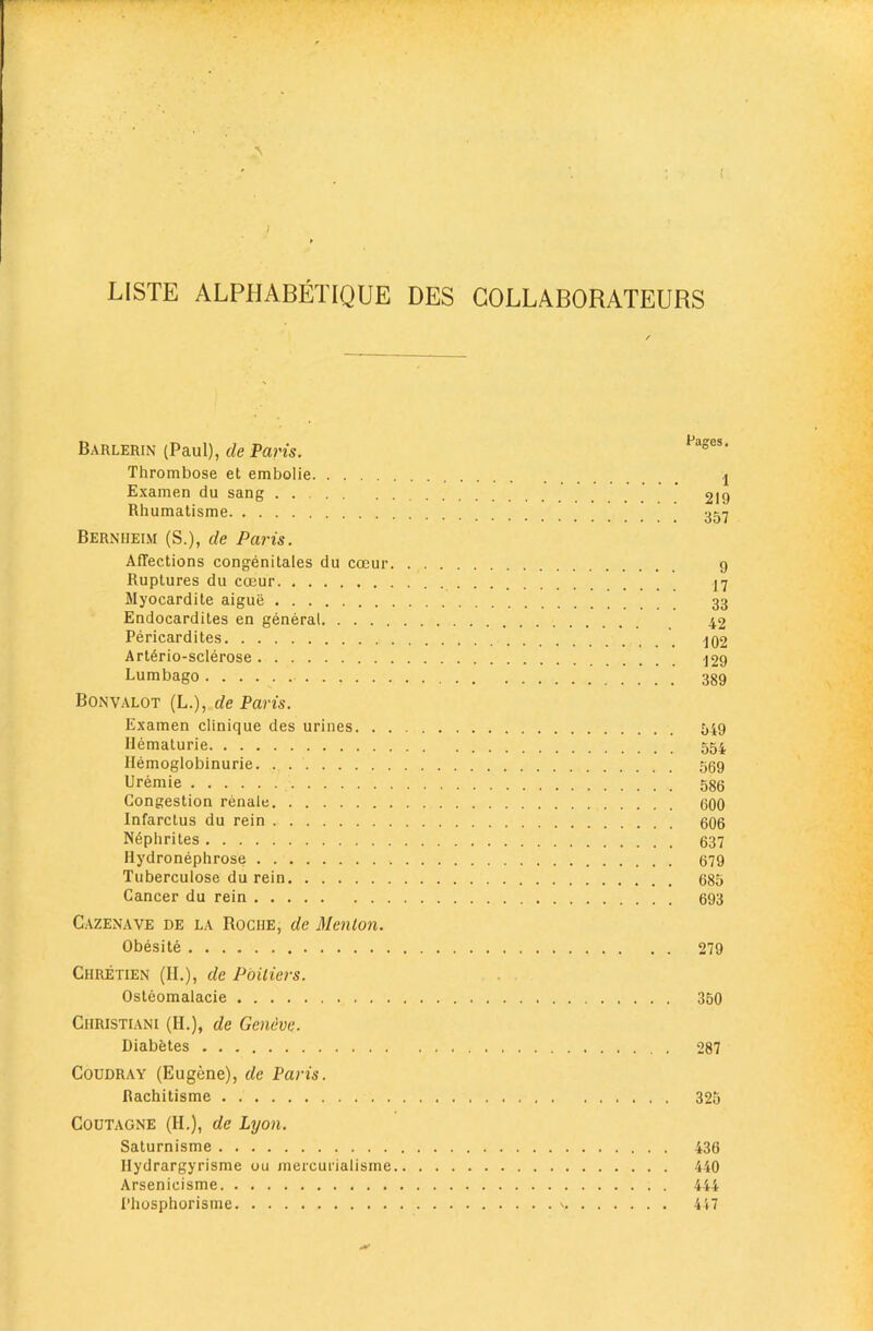 LISTE ALPHABETIQUE DES GOLLABORATEURS Barlerin (Paul), de Paris. Thrombose et embolie ,j Examen du sang  219 Rhumatisme ’ ^ 357 Berniieim (S.), de Paris. Affections congenitales du coeur 9 Ruptures du coeur 17 Myocardite aigue 33 Endocardites en general 42 Pericardites ^q2 Art6rio-sclerose ^29 Lumbago 389 Bonvalot (L.), de Paris. Examen clinique des urines 549 Hematurie 554 Hemoglobinurie. . 559 Premie 586 Congestion renale 600 Infarctus du rein 606 Nephrites 637 Hydronephrose 679 Tuberculose du rein 685 Cancer du rein 693 Cazenave de la Roche, de Menlon. Obesite 279 Chretien (II.), de PbiUers. Osteomalacic 350 Christiani (II.), de Geneve. Diabetes 287 Coudray (Eugene), de Paris. Rachitisme 325 COUTAGNE (H.), de Lyon. Saturnisme 436 Ilydrargyrisme ou mercurialisme 440 Arsenicisme 444 Phosphorisme ' 4i7