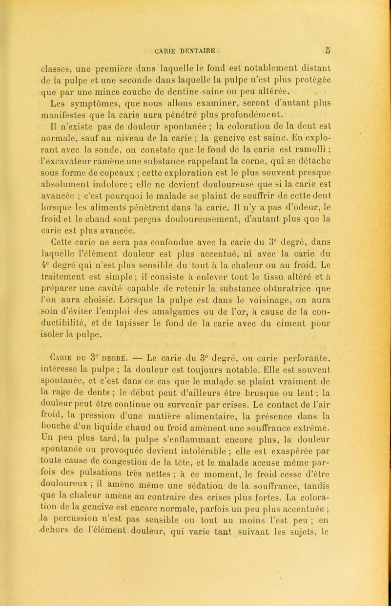 classes, une premiere clans laquelle le fond est notablement distant de la pulpe et une seconde dans laquelle la pulpe n’est plus protegee cjue par une mince couche de dentinesaine ou peu alteree. Les svmptomes, que nous allons examiner, seront d’autant plus manifestes que la carie aura penetre plus profondement. II n’existe pas de douleur spontanee ; la coloration de la dent est normale, sauf au niveau de la carie ; la gencive est saine. En explo- rant avec la sonde, on constate que le fond de la carie est ramolli ; l’excavateur ramene une substance rappelant la corne, qui se detache sous forme de copeaux ; cette exploration est le plus souvent presque absolument inclolore ; elle ne devient douloureuse que si la carie est avancee ; c’est pourquoi le malade se plaint de souffrir de cette dent lorsque les aliments penetrent dans la carie. II n’y a pas d’odeur, le froid et le chaud sont pergus douloureusement, d’autant plus que la carie est plus avancee. Cette carie ne sera pas confondue avec la carie du 3° degre, dans laquelle l’element douleur est plus accentue, ni avec la carie du 4° degre qui n’est plus sensible du tout a la chaleur ou au froid. Le traitement est simple; il consiste a enlever tout le tissu altere et a preparer une cavile capable de retenir la substance obturatrice que l’on aura choisie. Lorsque la pulpe est dans le voisinage, on aura soin d’eviier l’emploi des amalgames ou de l’or, a cause de la con- ductibilite, et de tapisser le fond de la carie avec du ciment pour isoler la pulpe. Carie du 3° degre. — Le carie du 3e degre, ou carie perforante, interesse la pulpe ; la douleur est toujours notable. Elle est souvent spontanee, et c’est dans ce cas que le malade se plaint vraiment de la rage de dents; le debut peut d’ailleurs etre brusque ou lent; la douleur peut etre continue ou survenir par crises. Le contact de Fair froid, la pression d’une matiere alimentaire, la presence dans la bouche d’un liquide chaud ou froid amenent une souffrance extreme. Ln peu plus tard, la pulpe s’entlammant encore plus, la douleur spontanee ou provoquec devient intolerable ; elle est exasperee par toute cause de congestion de la tete, et le malade accuse meme par- fois des pulsations tres ncttes ; a ce moment, le froid cesse d’etre douloureux ; il amene meme une sedation de la souffrance, tandis que la chaleur amene au contraire des crises plus fortes. La colora- tion de la gencive est encore normale, parfois un peu plus accentuee ; la percussion n est pas sensible ou tout au moins Test peu ; en •dehors de 1 element douleur, qui varie taut suivant les sujets, le