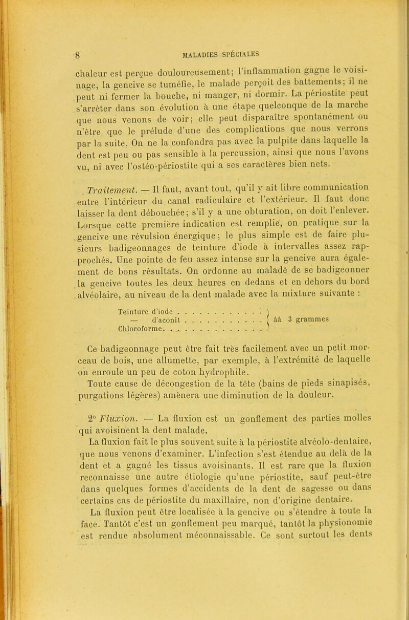 chaleur est pergue douloureusement; 1 inflammation gagne le \oisi- nage, la gencive se tumefie, le malade pergoit des baltements, il ne peut ni fermer la bouchc, ni manger, ni dormir. La periostite peut s’arreter dans son evolution a une etape quelconque de la maiche que nous venons de voir; elle peut disparaitre spontanement ou n’etre que le prelude dune des complications que nous verrons par la suite. On ne la confondra pas avec la pulpite dans laquelle la dent est peu ou pas sensible a la percussion, ainsi que nous 1 avons vu, ni avec l’osteo-periostite qui a ses caracteres bien nets. Traitement. — II faut, avant tout, qu’il y ait libre communication entre l’interieur du canal radiculaire et l’exterieur. II faut done laisser la dent debouchee; s’il y a une obturation, on doit l’enlever. Lorsque cette premiere indication est remplie, on pratique sur la gencive une revulsion energique; le plus simple est de faire plu- sieurs badigeonnages de teinture d’iode a intervalles assez rap- proches. Une pointe de feu assez intense sur la gencive aura egale- ment de lions resultats. On ordonne au maladb de se badigeonner la gencive toutes les deux heures en dedans et en dehors du bord alveolaire, au niveau de la dent malade avec la mixture suivante : Teinture d’iode . — d’aconit Chloroforme. . . 3 grammes Ce badigeonnage peut etre fait tres facilement avec un petit mor- ceau de bois, une allumette, par exemple, a l’extremite de laquelle on enroule un peu de coton hydrophile. Toute cause de decongestion de la tete (bains de pieds sinapises, purgations legeres) amenera une diminution de la douleur. 2° Fluxion. — La fluxion est un gonflement des parties molles qui avoisinent la dent malade. La fluxion fait le plus souvent suite a la periostite alveolo-denlaire, que nous venons d’examiner. L’infection s’est etendue au dela de la dent et a gagne les tissus avoisinants. II est rare que la fluxion reconnaisse une autre etiologie qu’une periostite, sauf peut-etre dans quelques formes d’accidents de la dent de sagesse ou dans certains cas de periostite du maxillaire, non d’origine dentaire. La fluxion peut etre localisee ii la gencive ou s’etendre a toute la face. Tantot e’est un gonflement peu marque, tantot la physionomie est rendue absolument meconnaissable. Ce sont surtout les dents