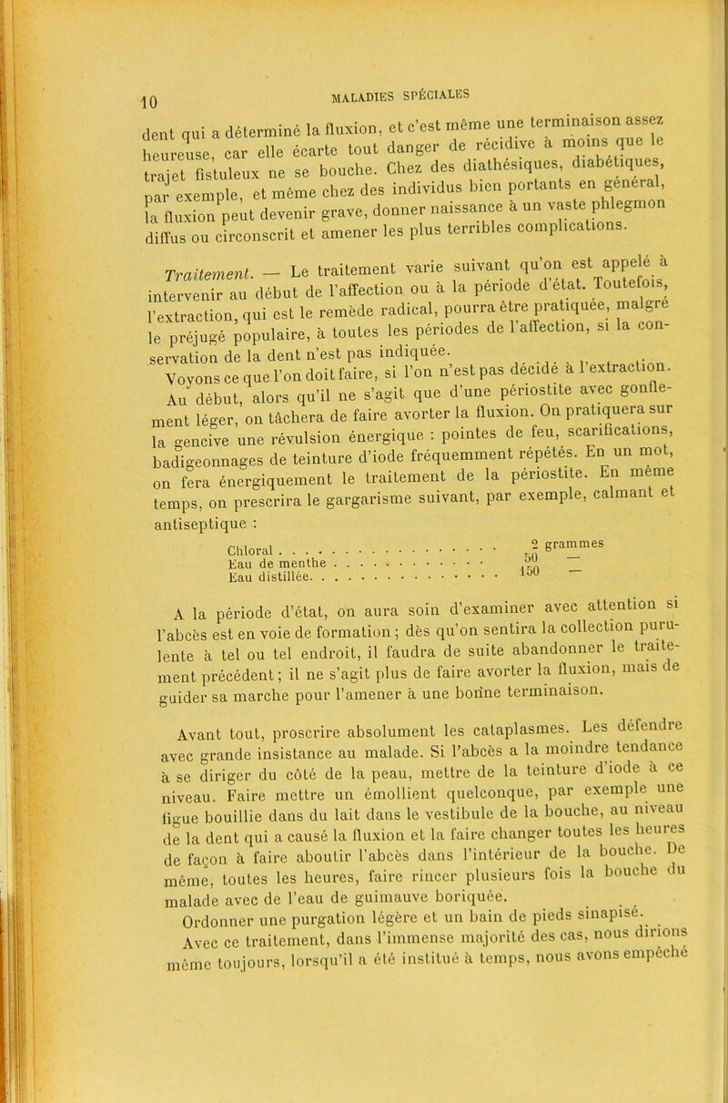 dent qui a determine la fluxion, ct c’est meme une terminaison assez heureuse, car alia ecarte tout danger de recchve a moms qua le traiet flsluleux ne se bouehe. Chez das diathas.quas, d.abeUque , par exemple, et meme dies des individus bicn portents en geneial, [“fluxion peh devauir grave, douner naissanee a u„ vaste phlegmon dilYus ou eirconserit et amener les plus ternbles complication . Traitemenl. - Le traitement varie suivant qu'on est appele k intervenir au debut de rarteatlon ou d la penode detat. Toutefois, 1’extraction, qui ast la remede radical pourraetre prat,quee malgre le prajuge populaire, d toutes les panodes de 1 affection, s, la con- servation de la dent n’ est pas indiquee , .. Voyons ce que l’on doit faire, si l’on n est pas decide a 1 extraction. Au debut, alors qu’il ne s’agit que dune periostite avec gonfle- ment leger, on tachera de faire avorter la fluxion. On pratiquera sur la gencive une revulsion energique : pointes de feu, scarifications badigeonnages de teinture d’iode frequemment repetes. En un mot, on fera energiquement le traitement de la periostite. En meme temps, on prescrira le gargarisme suivant, par exemple, calmant et antiseptique : Chloral 2 grammes Kau de men the Kau distillee lou A la periode d’etat, on aura soin d’examiner avec attention si l’abces est en voie de formation; des qu’on sentira la collection puiu- lente a tel ou tel endroit, il faudra de suite abandonner le traite- ment precedent; il ne s’agit plus de faire avorter la fluxion, mais de guider sa marche pour l’amener a une bonne terminaison. Avant tout, proscrire absolument les calaplasmes. Les defendre avec grande insistance au malade. Si l’abces a la moindre tendance a se diriger du cote de la peau, mettre de la teinture d iode a ce niveau. Faire mettre un emollient quelconque, par exemple une iigue bouillie dans du lait dans le vestibule de la bouehe, au niveau de la dent qui a cause la fluxion et la faire changer toutes les heures de fagon a faire aboutir l’abces dans l’interieur de la bouehe. e meme, toutes les heures, faire rincer plusieurs fois la bouehe c u malade avec de l’eau de guimauve boriquee. Ordonner une purgation legere et un bain de pieds sinapise. Avec ce traitement, dans l’immense majorite des cas, nous dmons meme toujours, lorsqu’il a ete institue a temps, nous avons empeche