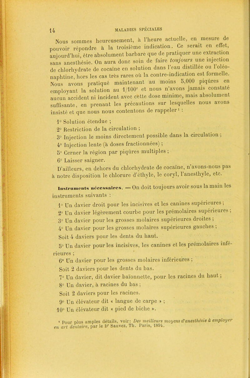 Nous sorames heureusement, a l’heure actuelle, cn raesure de pouvoir repondre a la troisieme indication. Ce serait en effet, aujourd’hui, etre absolument barbare que de pratiquer une extraction sans anesthesie. On aura done soin de faire toujours une injection de chlorhydrate de cocaine en solution dans 1 eau distillee ou 1 oleo- naphtine, hors les cas tres rares oil la contre-indication est formelle. Nous avons pratique maintenant au moins 5,000 piqiires en employant la solution au 1/100° et nous n’avons jamais constate aucun accident ni incident avec cette dose minime, mais absolument suffisante, en prenant les precautions sur lesquelles nous avons insiste et que nous nous contentons de iappelei 1 . 1° Solution etendue ; 2° Restriction de la circulation ; 3° Injection le moins directement possible dans la circulation , 4° Injection lente (a doses fractionnees) ; 5° Cerner la region par piqures multiples ; 6° Laisser saigner. D’ailleurs, en dehors du chlorhydrate de cocaine, n’avons-nous pas a notre disposition le chlorure d’ethyle, le coryl, 1 anesthyle, etc. iustruments necessaires. — On doit toujours avoir sous la main les instruments suivants : 1° Un davier droit pour les incisives et les canines superieures; 2° Un davier legerement courbe pour les premolaires superieures ; 3° Un davier pour les grosses molaires superieures droites ; 4° Un davier pour les grosses molaires superieures gauches ; Soit 4 daviers pour les dents du haut. 5° Un davier pour les incisives, les canines et les premolaires inte- rieures ; 6° Un davier pour les grosses molaires inferieures ; Soit 2 daviers pour les dents du bas. 7° Un davier, dit davier baionnette, pour les racines du haut; 8° Un davier, a racines du bas ; Soit 2 daviers pour les racines. 9° Un elevateur dit « langue de earpe » ; 10° Un elevateur dit « pied de biche ». i pour pius amples details, voir: Dcs meilleurs moyens d’aneslhdsie a employer en art denlaire, par le L)r Sauvez, Th. Paris, 1894.