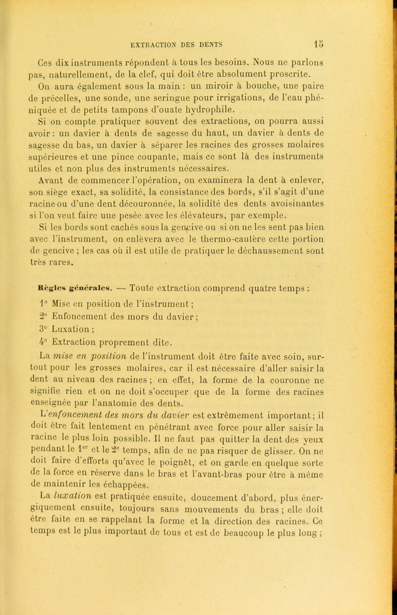 Ces dix instruments repondent a tous les besoins. Nous ne parlons pas, naturellement, de la clef, qui doit etre absolument proscrite. On aura egalement sous la main : un miroir a bouche, une paire de precedes, une sonde, une seringue pour irrigations, de l’eau phe- niquee et de petits tampons d’ouate hydrophile. Si on compte pratiquer souvent des extractions, on pourra aussi avoir: un davier a dents de sagesse du haut, un davier a dents de sagesse du bas, un davier a separer les racines des grosses molaires superieures et une pince coupante, mais ce sont la des instruments utiles et non plus des instruments necessaires. Avant de commencer l’operation, on examinera la dent a enlever, son siege exact, sa solidite, la consistance des bords, s’il s’agit d’une racineou d’une dent decouronnee, la solidite des dents avoisinantes si l’on veut faire une pesee avec les elevateurs, par exemple. Si les bords sont caches sous la geilmve ou si on ne les sent pas bien avec 1’instrument, on enlevera avec le thermo-cautere cette portion de gencive ; les cas oil il est utile de pratiquer le dechaussement sont tres rares. Regies generates. — Toute extraction comprend quatre temps : 1° Mise en position de 1’instrument; 2° Enfoncement des mors du davier; 3° Luxation; 4° Extraction proprement dite. La mise en position de l’instrument doit etre faite avec soin, sur- tout pour les grosses molaires, car il est necessaire d’aller saisir la dent au niveau des racines ; en effet, la forme de la couronne ne signifie rien et on ne doit s’occuper que de la forme des racines enseignee par l’anatomie des dents. L'enfoncement des mors du davier est extremement important; il doit etre fait lentement en penetrant avec force pour aller saisir la racine le plus loin possible. Il ne faut pas quitter la dent des yeux pendant le ler et le 2° temps, afin de ne pas risquer de glisser. On ne doit faire d efforts qu’avec le poignOt, et on garde en quelque sorle de la force en reserve dans le bras et l’avant-bras pour etre a meme de maintenir les echappees. La luxation est pratiquee ensuite, doucement d’abord, plus ener- giquement ensuite, toujours sans mouvements du bras ; el le doit etre faite en se rappelant la forme et la direction des racines. Ce temps est le plus important de tous et est de beaucoup le plus long;