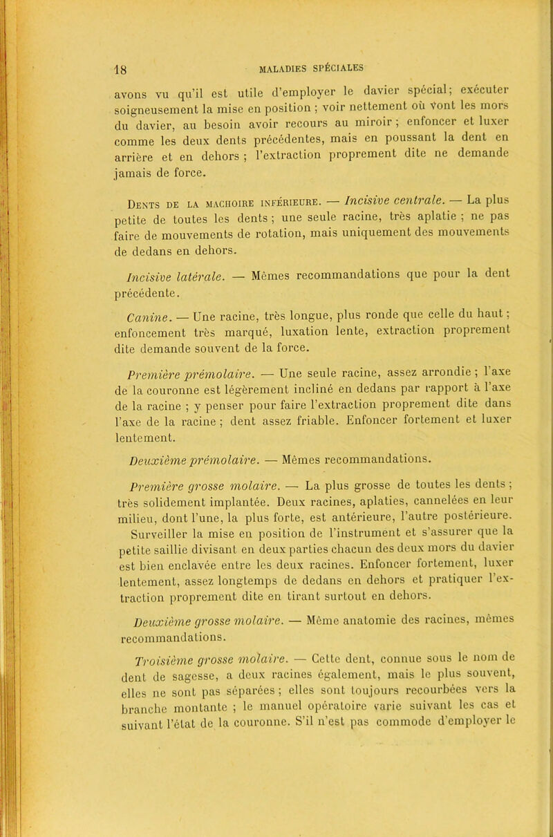 avons vu qu’il est utile d’employer le davier special; executer soigneusement la iuise en position ; voir nettement oil Vont les mois du davier, au besoin avoir recours au miroir ; enfoncer et luxer comme les deux dents preeedentes, mais en poussant la dent en arriere et en dehors ; 1’extraction proprement dite ne demande jamais de force. Dents de la maciioire inferieure. Incisive cent') ale. La plus petite de toutes les dents ; une seule racine, tres aplatie ; ne pas faire de mouvements de rotation, mais uniquement des mouvements de dedans en dehors. Incisive laterale. — Memes recommandations que pour la dent precedente. Canine. — Une racine, tres longue, plus ronde que celle du haut; enfoncement tres marque, luxation lente, extraction proprement dite demande souvent de la force. Premiere premolaire. — Une seule racine, assez arrondie ; 1 axe de la couronne est legerement incline en dedans par rapport a l’axe de la racine ; y penser pour faire l’extraction proprement dite dans l’axe de la racine ; dent assez friable. Enfoncer fortement et luxer lentement. Deuxieme premolaire. — Memes recommandations. Premiere grosse molaire. — La plus grosse de toutes les dents; tres solidement implantee. Deux racines, aplaties, eannelees en leur milieu, dont l’une, la plus forte, est anterieure, l’autre posterieure. Surveiller la mise en position de l’instrument et s’assurer que la petite saillie divisant en deux parties chacun des deux mors du davier est bien enclavee entre les deux racines. Enfoncer fortement, luxer lentement, assez longtemps de dedans en dehors et pratiquer l’ex- traction proprement dite en tirant surtout en dehors. Deuxieme grosse molaire. — Memo anatomie des racines, memes recommandations. Troisieme grosse molaire. — Cette dent, connue sous le nom de dent de sagesse, a deux racines cgalement, mais le plus souvent, elles ne sont pas separees ; elles sont toujours recourbees vers la branche montante ; le manuel operaloire varie suivant les cas et suivant l’elat de la couronne. S’il n’est pas commode d’employer le