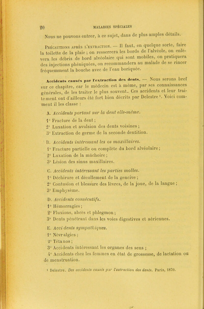 Nous ne pouvons entrer, a ce sujet, dans de plus amples details. Precautions apres l’extraction. — II faut, en quelque sorte, faire la toilette de la plaie ; on resserrera les bords de 1 alveole, on enle- vera les debris de bord alveolaire qui sont mobiles, on pratiquera des injections pheniquees, on recommandera au malade de se rincei frequemment la bouche avec de 1 eau boriquee. Accidents causes par l’extraction dcs dents. Nous serons biel sur ce chapitre, car le medecin est a meme, par ses connaissances generales, de les traiter le plus souvent. Ces accidents et leur trai- tement ont d’ailleurs ete fort bien decrits par Delestre ’. Void com- ment il les classe : A. Accidents portant sur la dent elle-meme. 1° Fracture de la dent; 2° Luxation et avulsion des dents voisines ; 3° Extraction de germe de la seconde dentition. B. Accidents interessant les os maxillaires. 1° Fracture partielle ou complete du bord alveolaire; 2° Luxation de la machoire; 3° Lesion des sinus maxillaires. C. Accidents interessant les parties molles. 1° Dechirure et decollement de la gencive ; 2° Contusion et blessure des levres, de la joue, de la langue ; 3° Emphyseme. D. Accidents consecutifs. 1° Hemorragies; 2° Fluxions, abces et phlegmon; 3° Dents penetrant dans les voies digestives et aeriennes. E. Accidents sympathiqices. 1° Nevr algics ; 2° Tetanos; 3° Accidents interessant les organes des sens ; 4° Accidents chcz les femmes en etat de grossesse, de lactation ou de menstruation. 1 Delestre. Des accidents causes par I'extraclion des dents. Paris, 1870.