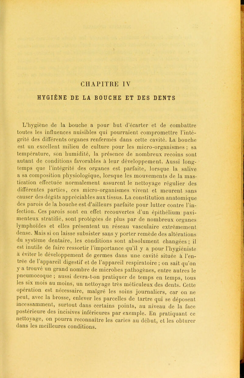 CIIAPITRE IY HYGIENE DE LA BOUCHE ET DES DENTS L’hygiene de la bouche a pour but d’ecarter et de combattre toutes les influences nuisibles qui pourraient eompromettre l’inte- grite des diflerents organes renfermes dans cette cavite. La bouche est un excellent milieu de culture pour les micro-organismes ; sa temperature, son humidite, la presence de nombreux recoins sont autant de conditions favorables a leur developpement. Aussi long- temps que 1’integrite des organes est parfaite, lorsque la salive a sa composition physiologique, lorsque les mouvements de la mas- tication eflectuee normalement assurent le nettoyage regulier des diflerentes parties, ces micro-organismes vivent et meurent sans causer des degtits appreciates aux tissus. La constitution anatomique des parois de la bouche est d’ailleurs parfaite pour lutter contre l’in- feclion. Ces parois sont en effet recouvertes d’un epithelium pavi- menteux stratifie, sont protegees de plus par de nombreux organes lymphoides et elles presentent un reseau vasculaire extremement dense. Mais si on laisse subsister sans y porter remede des alterations du systeme dentaire, les conditions sont absolument changees ; il est inutile de faire ressortir l’importance qu’il y a pour l’hygieniste a eviter le developpement de germes dans une cavite situee a l’en- tree de l’appareil digestif et de l’appareil respiratoire ; on sait qu’on y a trouve un grand nombre de microbes pathogenes, enLre autres le pneumocoque ; aussi devra-t-on pratiquer de temps en temps, tous les six mois au moins, un nettoyage tres meticuleux des dents. Cette operation est necessaire, malgre les soins journaliers, car on ne peut, avec la brosse, enlever les parcelles de tartre qui se deposent incessamment, surtout dans certains points, au niveau de la face posterieure des incisives inlerieures par exemple. En pratiquant ce nettoyage, on pourra reconnaitre les caries au debut, et les oblurer dans les meilleures conditions.