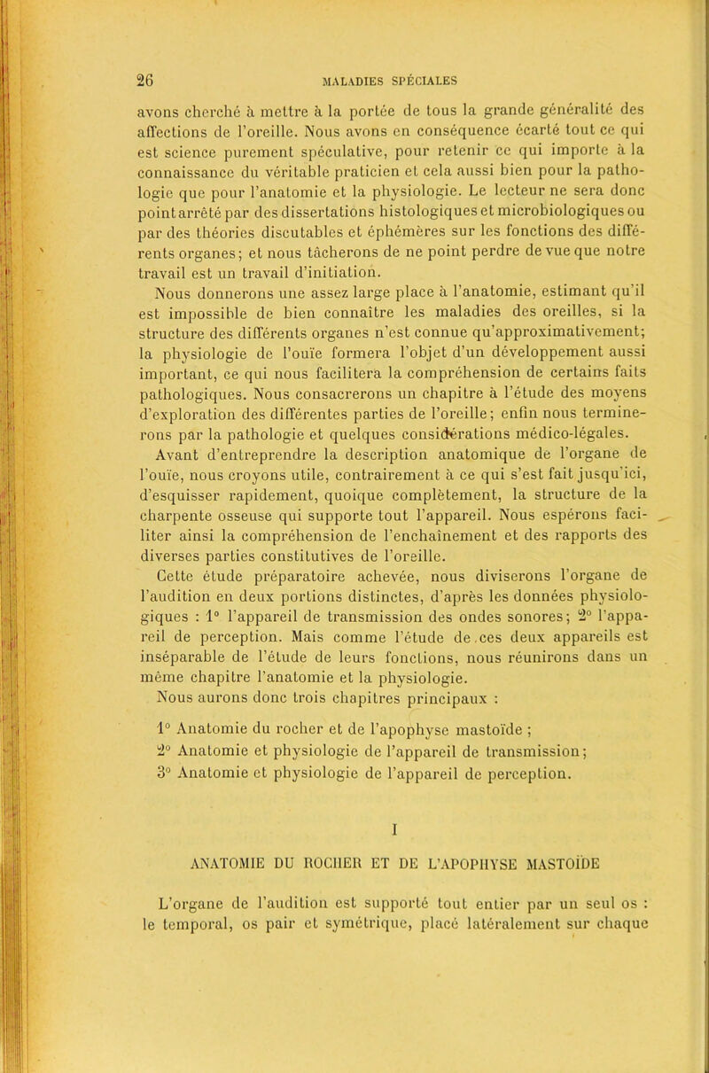 avons cherche a meltre a la portee de tous la grande generalite des affections de l’oreille. Nous avons en consequence ecarte tout ce qui est science purement speculative, pour retenir cc qui imporle a la connaissance du veritable praticien et cela aussi bien pour la patho- logic que pour l’anatomie et la physiologie. Le lecteur ne sera done pointarrete par des dissertations histologiques et microbiologiquesou par des theories discutables et ephemeres sur les fonctions des diffe- rents organes; et nous tacherons de ne point perdre devueque notre travail est un travail d’initiation. Nous donnerons une assez large place a l’anatomie, estimant qu il est impossible de bien connaitre les maladies des oreilles, si la structure des differents organes n’est connue qu’approximativement; la physiologie de 1’oui'e formera l’objet d’un developpement aussi important, ce qui nous facilitera la comprehension de certains fails pathologiques. Nous consacrerons un chapitre a l’etude des moyens d’exploration des differentes parties de l’oreille; enfin nous termine- rons par la pathologie et quelques considerations medico-legales. Avant d’entreprendre la description anatomique de l’organe de l’ouie, nous croyons utile, contrairement a ce qui s’est fait jusqu'ici, d’esquisser rapidement, quoique completement, la structure de la charpente osseuse qui supporte tout l’appareil. Nous esperons faci- liter ainsi la comprehension de l’enchainement et des rapports des diverses parties constitutives de l’oreille. Cette etude preparatoire achevee, nous diviserons l’organe de 1’audition en deux portions distinctes, d’apres les donnees phvsiolo- giques : 1° l’appareil de transmission des ondes sonores; 2° l’appa- reil de perception. Mais comme l’etude de.ces deux appareils est inseparable de l’elude de leurs fonctions, nous reunirons dans un meme chapitre l’anatomie et la physiologie. Nous aurons done trois chapitres principaux : 1° Anatomie du rochcr et de l’apophyse mastoi'de ; 2° Anatomie et physiologie de l’appareil de transmission; 3° Anatomie et physiologie de l’appareil de perception. I ANATOMIE DU ROC11ER ET DE L’APOPHYSE MASTOIDE L’organe de l’audition est supporte tout entier par un seul os : le temporal, os pair et symetrique, place lateralement sur cliaque