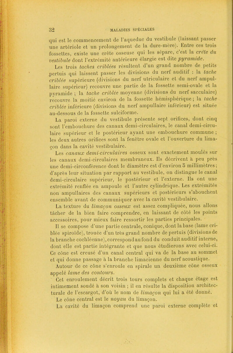 qui est le commencement de l’aqueduc du vestibule (laissant passer une arteriole et un prolongement de la dure-mere). Entre ces trois fossettes, existe une crete osseuse qui les separe, c est la crete du vestibule dont l’extremite anterieure elargie est dite pyramide. Les trois laches criblees resultent d’un grand nombre de petits pertuis qui laissent passer les divisions du nerf audilif : la tache criblee superieure (divisions du nerf utriculaire et du nerf ampul- laire superieur) recouvre une partie de la fossette semi-ovale el la pyramide ; la tache criblee moyenne (divisions du nerf sacculaire) recouvre la moitie environ de la fossette hemispherique; la tache criblee inferieure (divisions du nerf ampullaire inferieur) est situee au-dessous de la fossette sulciforme. La paroi externe du vestibule presente sept orifices, dont cinq sont l’embouchure des canaux demi-circulaires, le canal demi-circu- laire superieur et le posterieur ayant une embouchure commune ; les deux autres orifices sont la fenetre ovale et fouverture du lima- gon dans la cavite vestibulaire. Les canaux demi-circulaires osseux sont exactement moules sur les canaux demi-circulaires membraneux. Ils decrivent a peu pres une demi-circonference dont le diametre est d’environ 5 millimetres; d’apres leur situation par rapport au vestibule, on distingue le canal demi-circulaire superieur, le posterieur et l’externe. Ils out une extremite renflee en ampoule et l’autre cylindrique. Les extremites non ampullaires des canaux superieurs et posterieurs s’abouchent ensemble avant de communiquer avec la cavite vestibulaire. La texture du limacon osseux est assez compliquee, nous allons tacher de la bien faire comprendre, en laissant de cote les points accessoires, pour mieux faire ressortir les parties principales. II se compose d’une partie centrale, conique,dont la base (lame cri- blee spiroide), trouee d’un tres grand nombre de pertuis (divisions de la branche cochleenne), correspond au fond du conduit auditif interne, dont elle est partie integrante et que nous etudierons avec celui-ci. Ge cone est creuse d’un canal central qui va de la base au sommet et qui donne passage a la branche limacienne du nerf acoustique. Autour de ce cone s’enroule en spirale un deuxieme cone osseux appele lame des contours. Cet enroulement decrit trois tours complets et chaque etage est intimement soude a son voisin ; il en resulte la disposition arcliilec- turale de l’escargot, d’oii le nom de limacon qui lui a ete donne. Le cone central est le noyau du limagon. La cavite du limagon comprend une paroi externe complete et