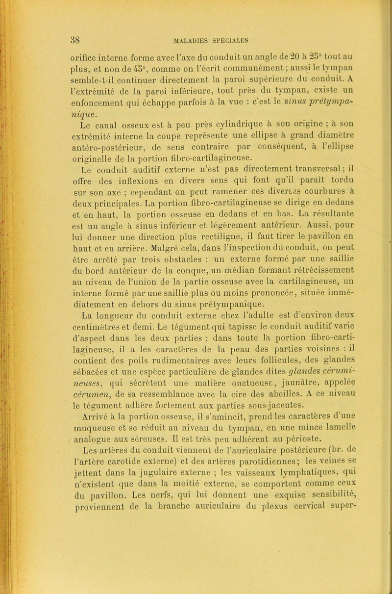 orifice interne forme avec l’axe clu conduit un angle de 20 a 23° tout au plus, et non de 45°, comme on l’ecrit communement; aussi le tympan semble-t-il continuer directement la paroi superieure du conduit. A l’extremite de la paroi inferieure, tout pres du tympan, existe un enfoncement qui echappe parfois a la vue : c’est le sinus pretympa- nique. Le canal osseux est a peu pres cylindrique a son origine ; a son extremite interne la coupe represente une ellipse a grand diametre antero-posterieur, de sens contraire par consequent, a l’ellipse originelle de la portion fibro-cartilagineuse. Le conduit auditif externe n’est pas directement transversal; il offre des inflexions en divers sens qui font qu’il parait tordu sur son axe ; cependant on peut ramener ces diverses courbures a deux principales. La portion fibro-cartilagineuse se dirige en dedans et en haut, la portion osseuse en dedans et en bas. La resultante est un angle a sinus inferieur et legerement anterieur. Aussi, pour lui donner une direction plus rectiligne, il faut tirer le pavilion en haut et en arriere. Malgre cela, dans l’inspection du conduit, on peut etre arrete par trois obstacles : un externe forme par une saillie du bord anterieur de la conque, un median formant retrecissement au niveau de l’union de la partie osseuse avec la cartilagineuse, un interne forme par une saillie plus ou moins prononcee, situee iinme- diatement en dehors du sinus pretympanique. La longueur du conduit externe chez l’adulte est d’environ deux centimetres et demi. Le tegument qui tapisse le conduit auditif varie d’aspect dans les deux parties ; dans toute la portion fibro-carti- lagineuse, il a les caracteres de la peau des parties voisines : il contient des poils rudimentaires avec leurs follicules, des glandes sebacees et une espece particuliere de glandes dites glandes cerumi- neuses, qui secretent une matiere onctueuse, jaunatre, appelee cerumen, de sa ressemblance avec la cire des abeilles. A ce niveau le tegument adhere fortement aux parties sous-jacentes. Arrive a la portion osseuse, il s’amincit, prend les caracteres d’une muqueuse et se reduit au niveau du tympan, en une mince lamelle analogue aux sereuses. Il est tres peu adherent au perioste. Les arteres du conduit viennent de l’auriculaire posterieure (br. dc l’artere carotide externe) et des arteres parotidiennes; les veines se jettent dans la jugulaire externe ; les vaisseaux lymphatiques, qui n’existent que dans la moitie externe, se comportent comme ceux du pavilion. Les nerfs, qui lui donnent une exquise sensibilite, proviennent de la branche auriculaire du plexus cervical super-