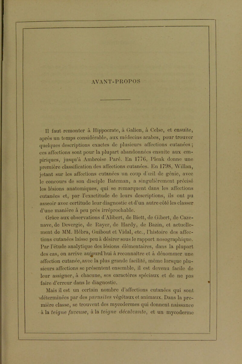 AVANT-PROPOS 11 faut remonter à Hippocrate, à Galien, à Celsc, et ensuite, après un temps considérable, aux médecins arabes, pour trouver quelques descriptions exactes de plusieurs affections cutanées ; ces affections sont pour la plupart abandonnées ensuite aux em- piriques, jusqu’à Ambroise Paré. En 1776, Plenk donne une première classification des affections cutanées. En 1798, Willan, jetant sur les affections cutanées un coup d’œil de génie, avec le concours de son disciple Bateman, a singulièrement précisé les lésions anatomiques, qui se remarquent dans les affections cutanées et, par l’exactitude de leurs descriptions, ils ont pu asseoir avec certitude leur diagnostic et d’un autre côté les classer d’une manière à peu près irréprochable. Grâce aux observations d’Alibcrt, do Biett, de Gibert, de Caze- nave, de Dovcrgio, do Rayer, de Hardy, de Bazin, et actuelle- ment de MM. Hébra, Guibout et Vidal, etc., l’histoire des affec- tions cutanées laisse peu à désirer sous le rapport nosographique. Par l’étude analytique des lésions élémentaires, dans la plupart des cas, on arrive aujourd’hui à reconnaître et à dénommer une affection cutanée, avec la plus grande facilité, même lorsque plu- sieurs affections se présentent ensemble, il est devenu facile de leur assigner, à chacune, scs caractères spéciaux et de ne pas faire d’erreur dans le diagnostic. Mais il est un certain nombre d’affections cutanées qui sont \détcrminées par des parasites végétaux et animaux. Dans la pre- mière classe, se trouvent des mycodermes qui donnent naissance à la teigne faveuse, à la teigne clécalvante, et un myeoderme