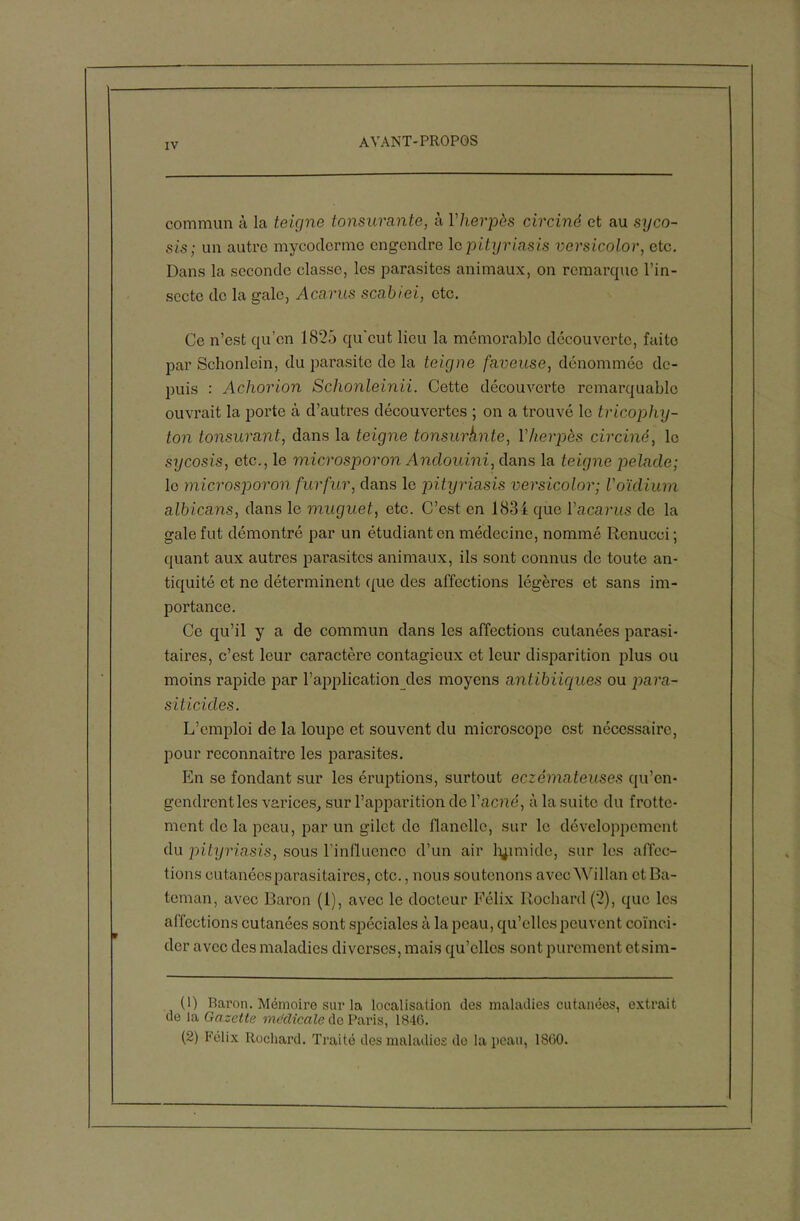 commun à la teigne tonsurante, à Yherpès circiné et au syco- sis ; un autre mycoclcrme engendre le pityriasis versicolor, etc. Dans la seconde classe, les parasites animaux, on remarque l’in- secte de la gale, Acarus scabiei, etc. Ce n’est qu’on 1825 qu'eut lieu la mémorable découverte, faite par Schonlein, du parasite de la teigne faneuse, dénommée de- puis : Achorion Schonleinii. Cette découverte remarquable ouvrait la porte à d’autres découvertes ; on a trouvé le tricophy- ton tonsurant, dans la teigne tonsurhnte, Vherpès circiné, le sycosis, etc., le microsporon Andouini, dans la teigne pelade; le microsporon fur fur, dans le pitijriasis versicolor; l'oïdium albicans, dans le muguet, etc. C’est en 1834 que Y acarus de la gale fut démontré par un étudiant en médecine, nommé Renucci ; quant aux autres parasites animaux, ils sont connus de toute an- tiquité et ne déterminent (pie des affections légères et sans im- portance. Ce qu’il y a de commun dans les affections cutanées parasi- taires, c’est leur caractère contagieux et leur disparition plus ou moins rapide par l’application des moyens antibiiques ou para- siticides. L’emploi de la loupe et souvent du microscope est nécessaire, pour reconnaître les parasites. En se fondant sur les éruptions, surtout eczémateuses qu’en- gendrent les varices, sur l’apparition de Y acné, à la suite du frotte- ment de la peau, par un gilet do flanelle, sur le développement du pityriasis, sous l’influence d’un air humide, sur les affec- tions cutanées parasitaires, cto., nous soutenons avec Willan et Ba- teman, avec Baron (1), avec le docteur Félix Rochard (2), que les affections cutanées sont spéciales à la peau, qu’elles peuvent coïnci- der avec des maladies diverses, mais qu’elles sont purement etsim- (1) Raron. Mémoire sur la localisation des maladies cutanées, extrait de la Gazette medicale de Paris, 1846. (2) Félix Rochard. Traité des maladies de la peau, 1860.