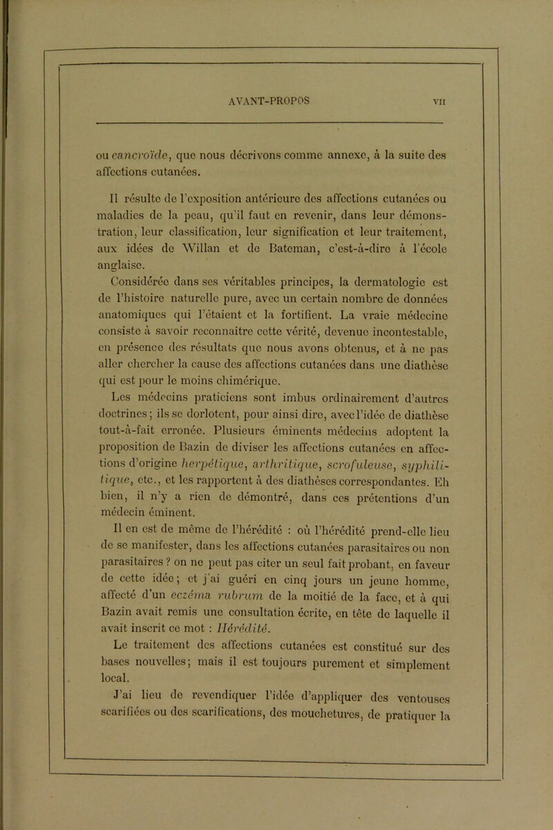 ou eancvoïcle, que nous décrivons comme annexe, à la suite des affections cutanées. Il résulte de l’exposition antérieure des affections cutanées ou maladies do la peau, qu’il faut en revenir, dans leur démons- tration, leur classification, leur signification et leur traitement, aux idées de Willan et de Bateman, c’est-à-dire à l’école anglaise. Considérée dans ses véritables principes, la dermatologie est de l’histoire naturelle pure, avec un certain nombre de données anatomiques qui l’étaient et la fortifient. La vraie médecine consiste à savoir reconnaître cette vérité, devenue incontestable, en présence des résultats que nous avons obtenus, et à ne pas aller chercher la cause des affections cutanées dans une diathèse qui est pour le moins chimérique. Les médecins praticiens sont imbus ordinairement d’autres doctrines; fisse dorlotent, pour ainsi dire, avec l’idée de diathèse tout-à-fait erronée. Plusieurs éminents médecins adoptent la proposition de Bazin de diviser les affections cutanées en affec- tions d’origine herpétique, arthritique, scrofuleuse, syphili- tique., etc., et les rapportent à des diathèses correspondantes. Eh bien, il n’y a rien de démontré, dans ces prétentions d’un médecin éminent. Il en est de même de l’hérédité : où l’hérédité prend-elle lieu de se manifester, dans les affections cutanées parasitaires ou non parasitaires ? on ne peut pas citer un seul fait probant, en faveur de cette idée ; et j ai guéri en cinq jours un jeune homme, affecté d’un eczéma rubrum de la moitié de la face, et à qui Bazin avait remis une consultation écrite, en tête de laquelle il avait inscrit ce mot : Hérédité. Le traitement des affections cutanées est constitué sur des bases nouvelles; mais il est toujours purement et simplement local. J’ai lieu de revendiquer l’idée d’appliquer des ventouses scarifiées ou des scarifications, des mouchetures, de pratiquer la