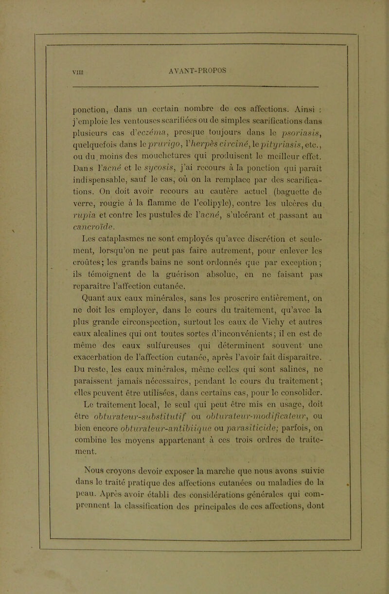 ponction, dans un certain nombre de ces affections. Ainsi : j’emploie les ventouses scarifiées ou de simples scarifications dans plusieurs cas d'eczéma, presque toujours dans le psoriasis, quelquefois dans le prurigo, Vlierpès circiné, le pityriasis, etc., ou du moins des mouchetures qui produisent le meilleur effet. Dans l'acné et le sycosis, j’ai recours à la ponction qui parait indispensable, sauf le cas, où on la remplace par des scarifica- tions. On doit avoir recours au cautère actuel (baguette de verre, rougie à la flamme de l’eolipylc), contre les ulcères du rupia et contre les pustules de l’acne', s’ulcérant et passant au cancroïcle. Les cataplasmes ne sont employés qu’avec discrétion et seule- ment, lorsqu’on ne peut pas faire autrement, pour enlever les croûtes; les grands bains ne sont ordonnés que par exception; ils témoignent de la guérison absolue, en ne faisant pas reparaître l’affection cutanée. Quant aux eaux minérales, sans les proscrire entièrement, on ne doit les employer, dans le cours du traitement, qu’avec la plus grande circonspection, surtout les eaux de Vichy et autres eaux alcalines qui ont toutes sortes d’inconvénients; il en est de même des eaux sulfureuses qui déterminent souvent une exacerbation de l’affection cutanée, après l’avoir fait disparaître. Du reste, les eaux minérales, même celles qui sont salines, ne paraissent jamais nécessaires, pendant le cours du traitement; elles peuvent être utilisées, dans certains cas, pour le consolider. Le traitement local, le seul qui peut être mis en usage, doit être obturateur-substitutif ou obturateur-modificateur, ou bien encore obturateur-antibiique ou parasiticide; parfois, on combine les moyens appartenant à ces trois ordres do traite- ment. Nous croyons devoir exposer la marche que nous avons suivie dans le traité pratique des affections cutanées ou maladies do la peau. Après avoir établi des considérations générales qui com- prennent la classification des principales de ces affections, dont