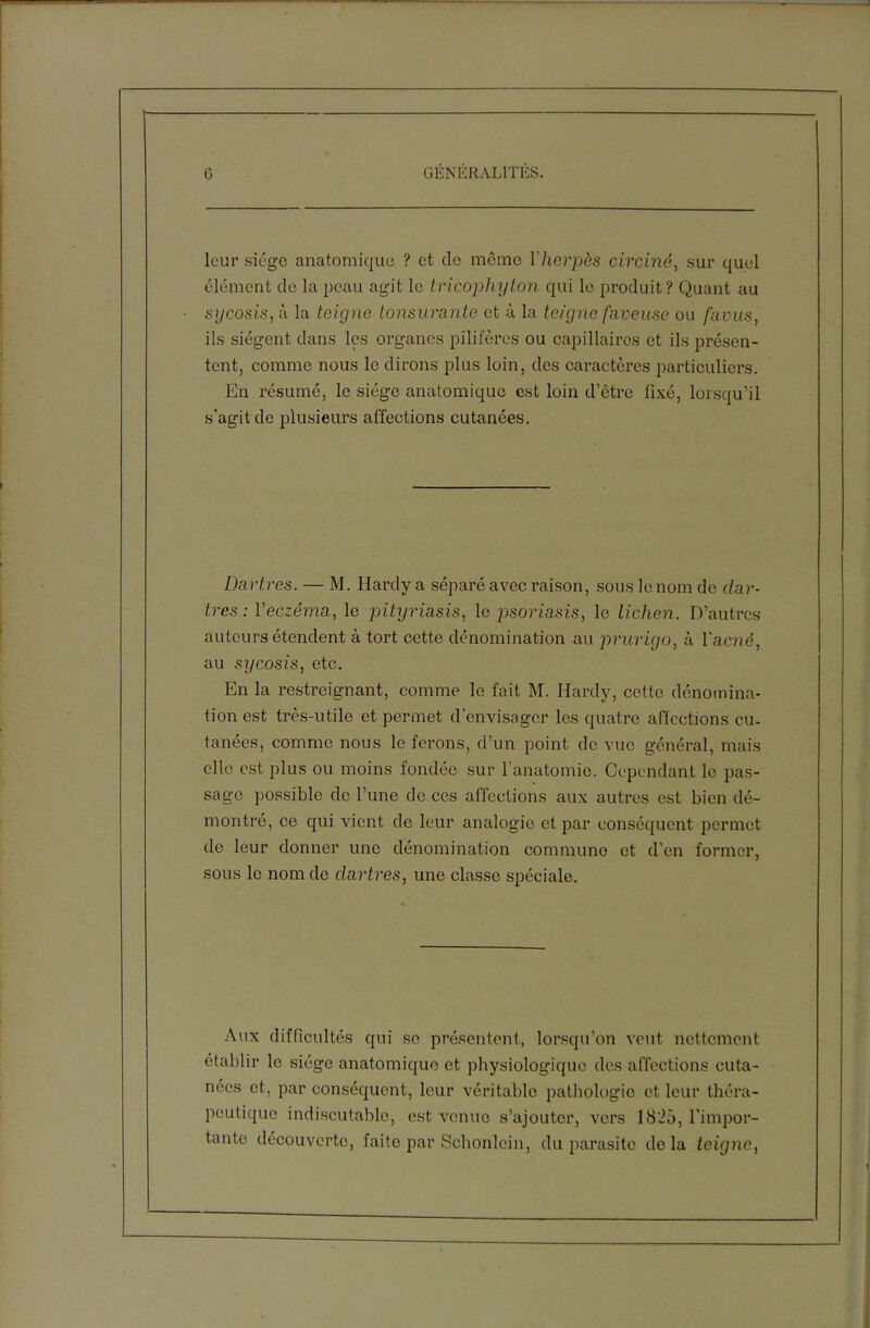 leur siège anatomique ? et do même l’herpès circiné, sur quel élément de la peau agit le tricophyton qui le produit? Quant au sycosis, à la teigne tonsurante et à la teigne faneuse ou favus. ils siègent dans les organes pilifères ou capillaires et ils présen- tent, comme nous le dirons plus loin, des caractères particuliers. En résumé, le siège anatomique est loin d’être fixé, lorsqu’il s’agit de plusieurs al'fections cutanées. Dartres. — M. Hardy a séparé avec raison, sous le nom de dar- tres : Yeczéma, le pityriasis, le psoriasis, le lichen. D’autres auteurs étendent à tort cette dénomination au prurigo, à l'acné, au sycosis, etc. En la restreignant, comme le fait M. Hardy, cette dénomina- tion est très-utile et permet d’envisager les quatre affections eu- tanées, comme nous le ferons, d’un point de vue général, mais elle est plus ou moins fondée sur l'anatomie. Cependant le pas- sage possible de l’une de ces affections aux autres est bien dé- montré, ce qui vient de leur analogie et par conséquent permet de leur donner une dénomination communo et d’en former, sous le nom de dartres, une classe spéciale. Aux difficultés qui se présentent, lorsqu’on veut nettement établir le siège anatomique et physiologique des affections cuta- nées et, par conséquent, leur véritable pathologie et leur théra- peutique indiscutable, est venue s’ajouter, vers 1825, l’impor- tante découverte, faite par Schonlein, du parasite delà teigne,