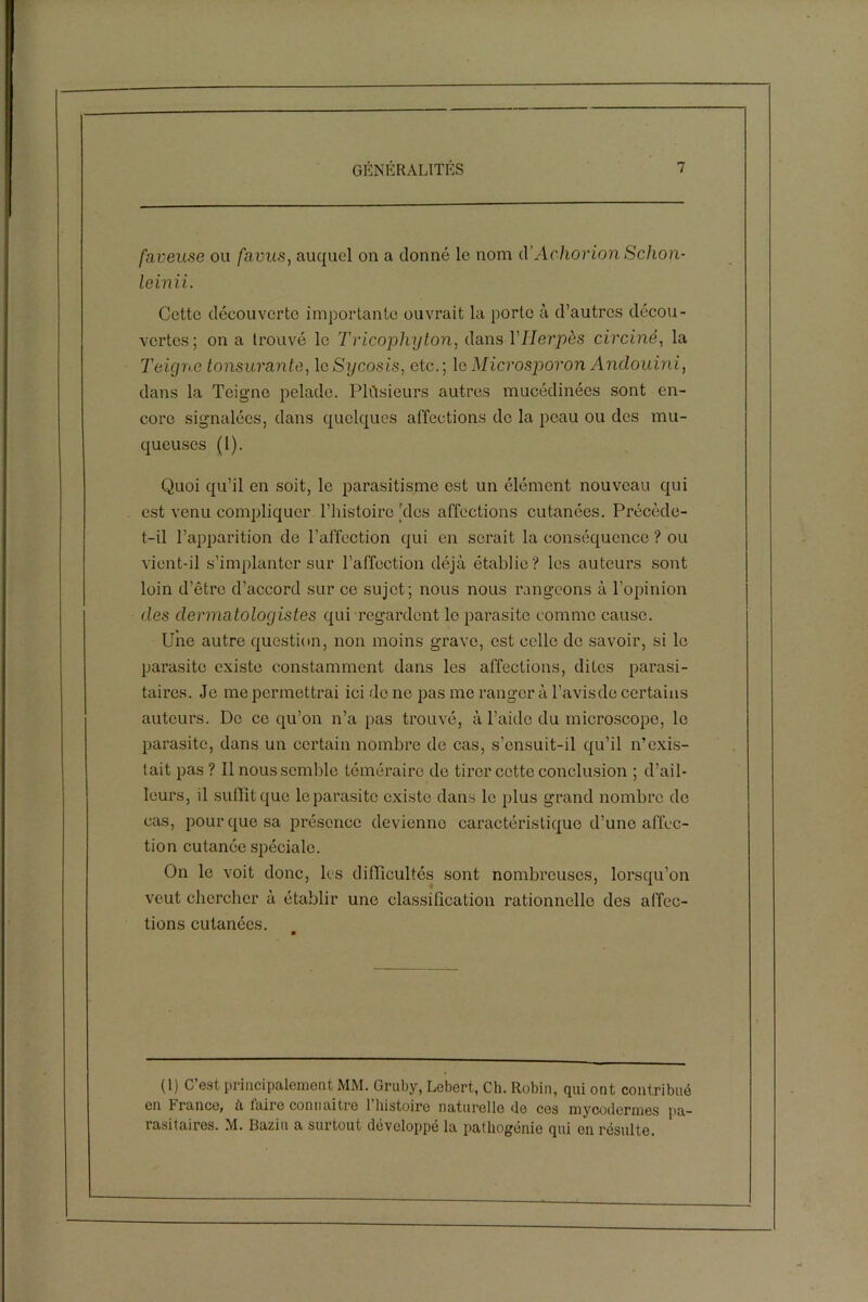 faveuse ou favus, auquel on a donné le nom d’Achorion Schon- leinii. Cette découverte importante ouvrait la porto à d’autres décou- vertes; on a trouvé le Tricophyton, dans Y Herpès circiné, la Teigne tonsurante, leSycosis, etc.; leMicrosporon Andouini, dans la Teigne pelade. Plusieurs autres mucédinées sont en- core signalées, dans quelques affections de la peau ou des mu- queuses (1). Quoi qu’il en soit, le parasitisme est un élément nouveau qui est venu compliquer l’histoire 'des affections cutanées. Précède- t-il l’apparition de l’affection qui en serait la conséquence ? ou vient-il s’implanter sur l’affection déjà établie? les auteurs sont loin d’être d’accord sur ce sujet; nous nous rangeons à l’opinion des dermatologistes qui regardent le parasite comme cause. Une autre question, non moins grave, est celle de savoir, si le parasite existe constamment dans les affections, dites parasi- taires. Je me permettrai ici de ne pas me ranger à l’avisde certains auteurs. De ce qu’on n’a pas trouvé, à l’aide du microscope, le parasite, dans un certain nombre de cas, s’ensuit-il qu’il n’exis- tait pas ? Il nous semble téméraire de tirer cette conclusion ; d’ail- leurs, il suffît que le parasite existe dans le plus grand nombre de cas, pour que sa présence devienne caractéristique d’une affec- tion cutanée spéciale. On le voit donc, les difficultés sont nombreuses, lorsqu’on veut chercher à établir une classification rationnelle des affec- tions cutanées. (1) C’est principalement MM. Gruby, Lebert, Ch. Robin, qui ont contribué en France, à faire connaître 1 histoire naturelle Je ces mycodermes pa- rasitaires. M. Bazin a surtout développé la pathogénie qui en résulte.