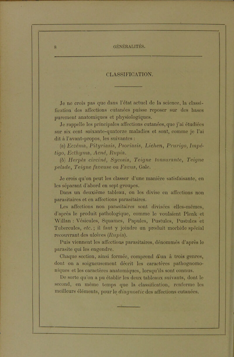 CLASSIFICATION. Je ne crois pas que dans l’état actuel de la science, la classi- fication des affections cutanées puisse reposer sur des bases purement anatomiques et physiologiques. Je rappelle les principales affections cutanées, que j’ai étudiées sur six cent soixante-quatorze maladies et sont, comme je l’ai dit à l’avant-propos, les suivantes : (a) Eczéma, Pityriasis, Psoriasis, Lichen, Prurigo, Impé- tigo, Ecthyma, Acné, Rupia. (b) Herpès circiné, Sycosis, Teigne tonsurante, Teigne pelade, Teigne faveuse ou Favus, Gale. Je crois qu’on peut les classer d’une manière satisfaisante, en les séparant d’abord en sept groupes. Dans un deuxième tableau, on les divise en affections non parasitaires et en affections parasitaires. Les affections non parasitaires sont divisées elles-mêmes, d’après le produit pathologique, comme le voulaient Plcnk et Willan : Vésicules, Squames, Papules, Pustules, Pustules et Tubercules, etc. ; il faut y joindre un produit morbide spécial recouvrant des ulcères (Rupia). Puis viennent les affections parasitaires, dénommés d’après le parasite qui les engendre. Chaque section, ainsi formée, comprend d’un à trois genres, dont on a soigneusement décrit les caractères pathognomo- niques et les caractères anatomiques, lorsqu’ils sont connus. De sorte qu’on a pu établir les deux tableaux suivants, dont le second, en même temps que la classification, renferme les meilleurs éléments, pour le diagnostic des affections cutanées.