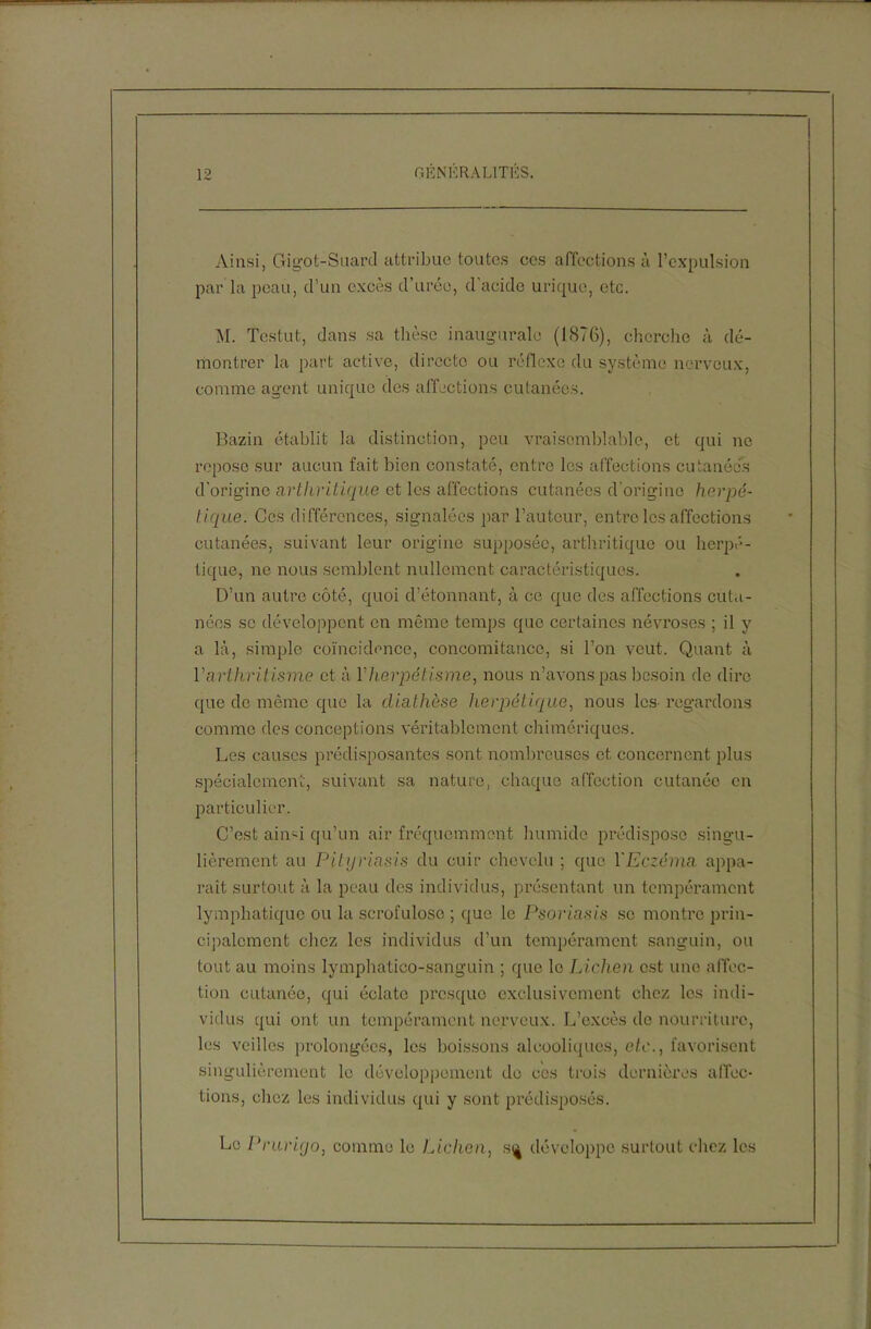Ainsi, Gigôt-Suard attribue toutes ces affections à l’expulsion par la peau, d’un excès d’urée, d'acide urique, etc. M. Testut, dans sa thèse inaugurale (1876), cherche à dé- montrer la part active, directe ou réflexe du système nerveux, comme agent unique des affections cutanées. Bazin établit la distinction, peu vraisemblable, et qui ne repose sur aucun fait bien constaté, entre les affections cutanées d'origine arthritique et les affections cutanées d'origine herpé- tique. Ces différences, signalées par l’auteur, entre les affections cutanées, suivant leur origine supposée, arthritique ou herpé- tique, ne nous semblent nullement caractéristiques. D’un autre côté, quoi d’étonnant, à ce que des affections cuta- nées se développent en même temps que certaines névroses ; il y a là, simple coïncidence, concomitance, si l’on veut. Quant à Varthritisme et à Y herpétisme, nous n’avons pas besoin de dire que de même que la diathèse herpétique, nous les- regardons comme des conceptions véritablement chimériques. Les causes prédisposantes sont nombreuses et concernent plus spécialement, suivant sa nature, chaque affection cutanée en particulier. C’est aiii'i qu’un air fréquemment humide prédispose singu- lièrement au Pityriasis du cuir chevelu ; que l'Eczéma appa- raît surtout à la peau des individus, présentant un tempérament lymphatique ou la scrofuloso ; que le Psoriasis se montre prin- cipalement chez les individus d’un tempérament sanguin, ou tout au moins lymphatico-sanguin ; que le Lichen est une affec- tion cutanée, qui éclate presque exclusivement chez les indi- vidus qui ont un tempérament nerveux. L’excès do nourriture, les veilles prolongées, les boissons alcooliques, etc., favorisent singulièrement le développement de ces trois dernières affec- tions, chez les individus qui y sont prédisposés. Le Prurigo, comme le Lichen, s^ développe surtout chez les