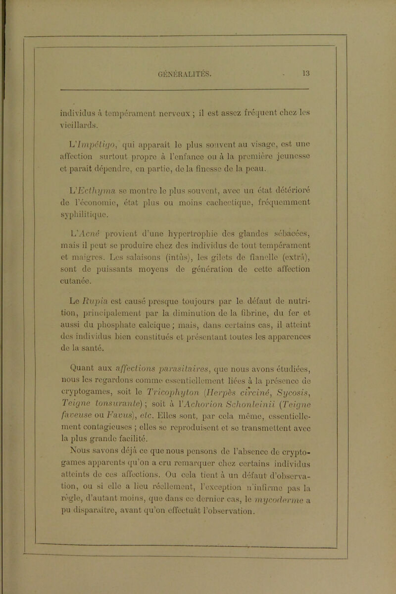 individus à tempérament nerveux ; il est assez fréquent chez les vieillards. L'Impétigo, qui apparaît le plus souvent au visage, est une affection surtout propre à l’enfance ou à la première jeunesse et paraît dépendre, en partie, delà finesse de la peau. L'Ecthyma. se montre le plus souvent, avec un état détérioré de l’économie, état plus ou moins cachectique, fréquemment syphilitique. L'Acné provient d’une hypertrophie des glandes sébacées, mais il peut se produire chez des individus de tout tempérament et maigres. Les salaisons (intùs), les gilets de flanelle (extra), sont de puissants moyens de génération de cette affection cutanée. Le Ru-pin est causé presque toujours par le défaut de nutri- tion, principalement par la diminution de la fibrine, du fer et aussi du phosphate calcique; mais, dans certains cas, il atteint des individus bien constitués et présentant toutes les apparences de la santé. Quant aux affections parasitaires, que nous avons étudiées, nous les regardons comme essentiellement liées à la présence de cryptogames, soit le Tricophyton (Herpès circiné, Sy cosis, Teigne tonsurante) ; soit à YAchorion Schonleinii (Teigne faneuse ou Favus), etc. Elles sont, par cela même, essentielle- ment contagieuses ; elles se reproduisent et se transmettent avec la plus grande facilité. Nous savons déjà ce que nous pensons de l’absence de crypto- games apparents qu’on a cru remarquer chez certains individus atteints de ces affections. Ou cela tient à un défaut d’observa- tion, ou si elle a lieu réellement, l’exception n’infirme pas la règle, d’autant moins, que dans ce dernier cas, le mycoderme a pu disparaître, avant qu’on effectuât l’observation.