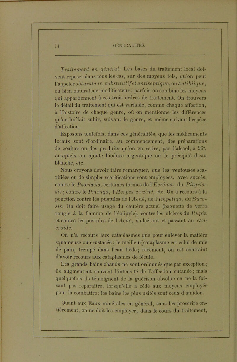 Traitement en général. Les bases du traitement local doi- vent reposer clans tous les cas, sur des moyens tels, qu’on peut l’appeler obturateur, substitutif et antiseptique, ou a ntibiique, ou bien obturateur-modificateur ; parfois on combine les moyens qui appartiennent à ces trois ordres de traitement. On trouvera le détail du traitement qui est variable, comme chaque affection, à l’histoire do chaque genre, où on mentionne les différences qu’on lui'fait subir, suivant le genre, et même suivant l’espèce d’affection. Exposons toutefois, dans ces généralités, que les médicaments locaux sont d’ordinaire, au commencement, des préparations de coaltar ou des produits qu’on en retire, par l’alcool, à 96°, auxquels on ajoute l’iodure argentique ou le précipité d’eau blanche, etc. Nous croyons devoir faire remarquer, que les ventouses sca- rifiées ou de simples scarifications sont employées, avec succès, contre le Psoriasis, certaines formes de Y Eczéma, du Pityria- sis; contre le Prurigo, l'Herpès circiné, etc. On a recours à la ponction contre les pustules de Y Acné, de Y Impétigo, du Syco- sis. On doit faire usage du cautère actuel (baguette de verre rougie à la flamme de leolipyle), contre les ulcères du Rupia et contre les pustules de Y Acné, s’ulcérant et passant au can- croïde. On n’a recours aux cataplasmes que pour enlever la matière squameuse ou crustacée ; le meilleuNcataplasme est celui de mie de pain, trempé dans l’eau tiède ; rarement, on est contraint d’avoir recours aux cataplasmes de fécule. Les grands bains chauds ne sont ordonnés que par exception; ils augmentent souvent l’intensité de l’affection cutanée ; mais quelquefois ils témoignent de la guérison absolue en ne la fai- sant pas reparaître, lorsqu’elle a cédé aux moyens employés pour la combattre: les bains les plus usités sont ceux d’amidon. Quant aux Eaux minérales en général, sans les proscrire en- tièrement, on ne doit les employer, dans le cours du traitement,