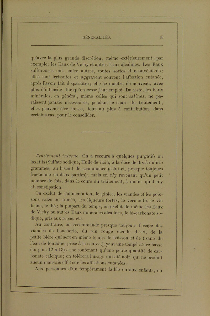qu’avec la plus grande discrétion, même-extérieurement ; par exemple: les Eaux de Vichy et autres Eaux alcalines. Les Eaux sulfureuses ont, entre autres, toutes sortes d’inconvénients ; elles sont irritantes et aggravent souvent l’affection cutanée, après l’avoir fait disparaître ; elle se montre de nouveau, avec plus d'intensité, lorsqu’on cesse .leur emploi. Du reste, les Eaux minérales, en général, même celles qui sont salines, ne pa- raissent jamais nécessaires, pendant le cours du traitement ; elles peuvent être mises, tout au plus à contribution, dans certains cas, pour le consolider. Traitement interne. On a recours à quelques purgatifs ou laxatifs (Sulfate sodique, Huile de ricin, à la dose de dix à quinze grammes, au biscuit de scammonée (celui-ci, presque toujours fractionné en deux parties) ; mais en n’y revenant qu’un petit nombre de fois, dans le cours du traitement, à moins qu'il n’y ait constipation. On exclut de 1 alimentation, le gibier, les viandes et les pois- sons salés ou fumés, les liqueurs fortes, le vermouth, le vin blanc, le thé ; la plupart du temps, on exclut de même les Eaux de \ icliy ou autres Eaux minérales alcalines, le bi-carbonatc so- dique, pris aux repas, etc. Au contraire, on recommande presque toujours l’usage des viandes de boucherie, du vin rouge étendu d’eau, de la petite bière qui sert en même temps de boisson et de tisane; de 1 eau de fontaine, prise a la source,“ayant une température basse (au plus 12 à 13) et ne contenant qu’une petite quantité de car- bonate calcique; on tolérera l’usage du café noir, qui ne produit aucun mauvais effet sur les affections cutanées. Aux personnes d’un tempérament faible ou aux enfants ou