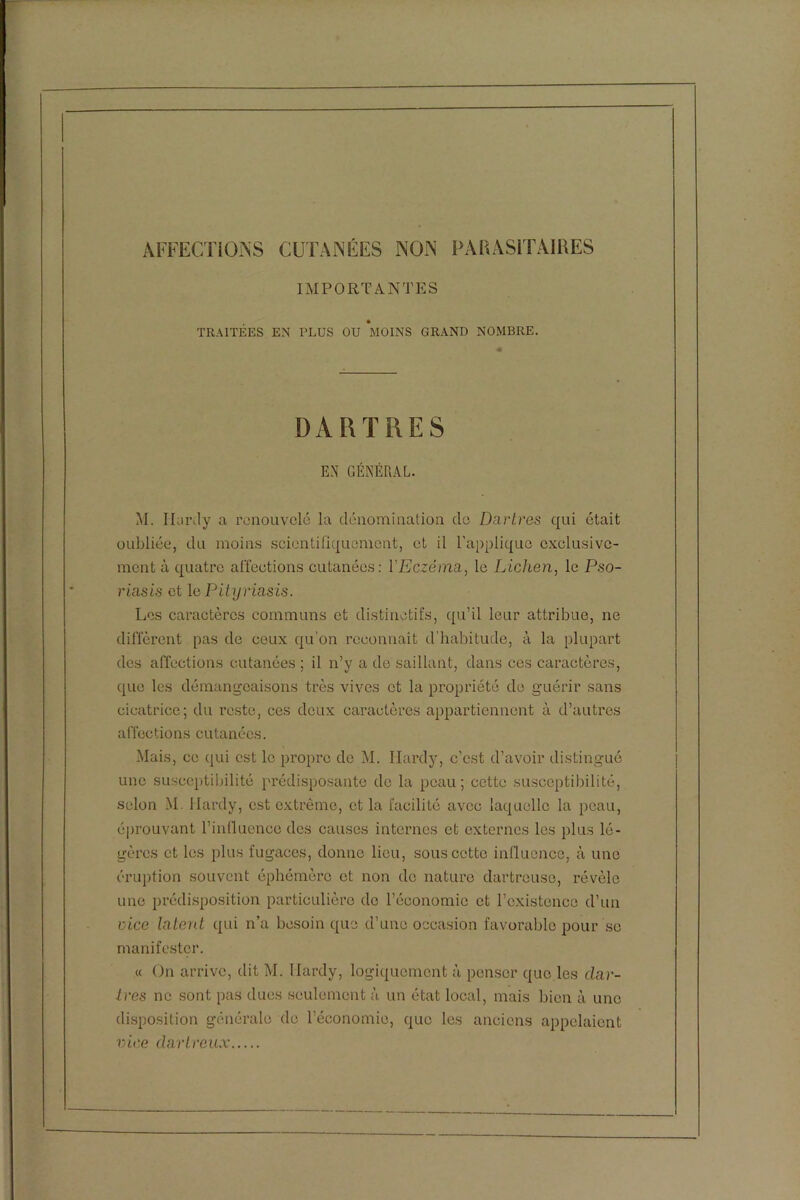 AFFECTIONS CUTANÉES NON PARASITAIRES IMPORTANTES TRAITÉES EN TLUS OU AlOINS GRAND NOMBRE. DARTRES EN GÉNÉRAL. M. Hardy a renouvelé la dénomination de Dai'tres qui était oubliée, du moins scientifiquement, et il l'applique exclusive- ment à quatre affections cutanées: Y Eczéma., le Lichen, le Pso- riasis et le Pityriasis. Les caractères communs et distinctifs, qu’il leur attribue, ne diffèrent pas de coux qu’on reconnaît d’habitude, à la plupart des affections cutanées ; il n’y a de saillant, dans ces caractères, que les démangeaisons très vives et la propriété de guérir sans cicatrice; du reste, ces deux caractères appartiennent à d’autres affections cutanées. Mais, ce qui est le propre de M. Hardy, c’est d’avoir distingué une susceptibilité prédisposante de la peau; cette susceptibilité, solon M. Hardy, est extrême, et la facilité avec laquelle la peau, éprouvant l’influence des causes internes et externes les plus lé- gères et les plus fugaces, donne lieu, sous cette influence, à une éruption souvent éphémère et non de nature dartreuse, révèle une prédisposition particulière do l’économie et l’existence d’un vice latent qui n’a besoin que d’une occasion favorable pour se manifester. « On arrive, dit M. Hardy, logiquement à penser que les dar- tres ne sont pas dues seulement à un état local, mais bien à une disposition générale de l’économie, que les anciens appelaient vice dartreux