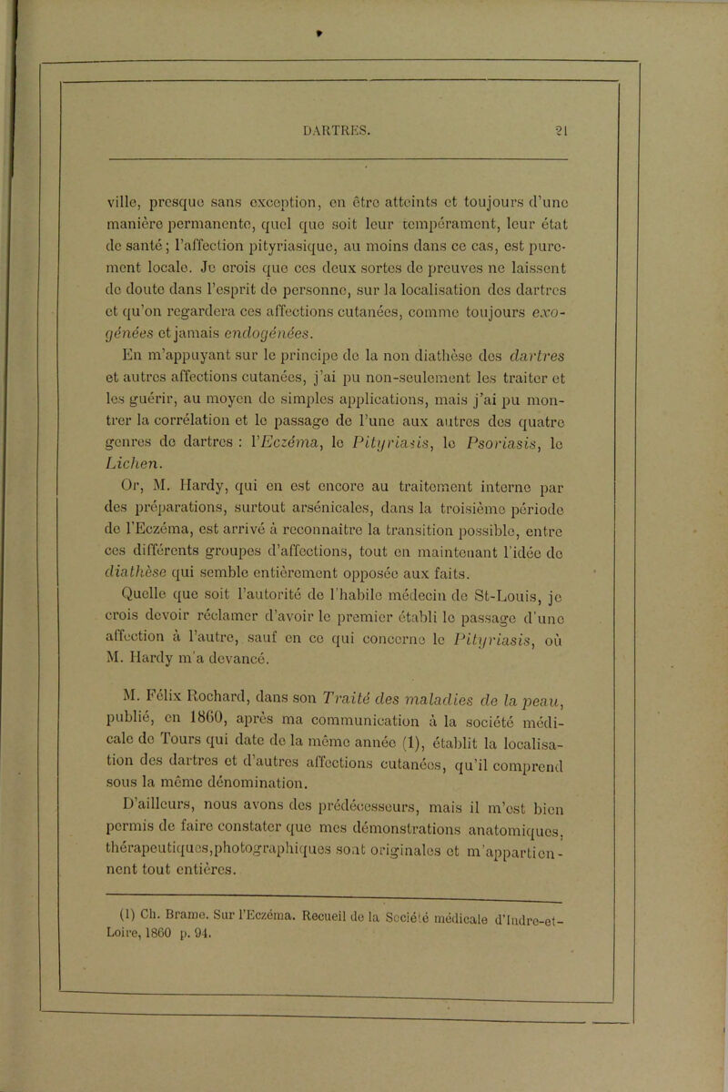 ville, presque sans exception, en être atteints et toujours d’une manière permanente, quel que soit leur tempérament, leur état de santé; l’affection pityriasique, au moins dans ce cas, est pure- ment locale. Je crois que ces deux sortes de preuves ne laissent de doute dans l’esprit do personne, sur la localisation dos dartres et qu’on regardera ces affections cutanées, comme toujours exo- génées et jamais enclogénées. En m’appuyant sur le principe de la non diathèse des dartres et autres affections cutanées, j’ai pu non-seulement les traiter et les guérir, au moyen do simples applications, mais j’ai pu mon- trer la corrélation et le passage de l’une aux autres des quatre genres de dartres : l'Eczéma, le Pityriasis, le Psoriasis, le Lichen. Or, M. Hardy, qui en est encore au traitement interne par des préparations, surtout arsénicales, dans la troisième période de l’Eczéma, est arrivé à reconnaître la transition possible, entre ces différents groupes d’affections, tout en maintenant l’idée de diathèse qui semble entièrement opposée aux faits. Quelle que soit l’autorité de l’habile médecin de St-Louis, je crois devoir réclamer d’avoir le premier établi le passage d’une affection à l’autre, sauf en ce qui concerne le Pityriasis, où M. Hardy m’a devancé. M. Félix Rochard, dans son Traité des maladies de la peau, publié, en 1860, apres ma communication à la société médi- cale de Tours qui date de la même année (1), établit la localisa- tion des dartres et d autres affections cutanées, qu’il comprend sous la même dénomination. D’ailleurs, nous avons des prédécesseurs, mais il m’est bien permis de faire constater que mes démonstrations anatomiques, thérapeutiques,photographiques sont originales et m’appartien- nent tout entières. (1) Ch. Brame. Sur l’Eczéma. Recueil de la Société médicale d'Indre-et- Loire, 1860 p. 94.