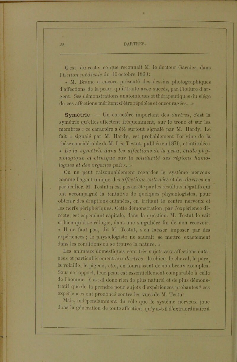 C’est, du reste, ce que reconnaît M. le docteur Garnier, dans l'Union médicale du 10octobre 1860: « M. Brame a encore présenté des dessins photographiques d’affections do la peau, qu’il traite avec succès, par l’iodure d’ar- gent. Ses démonstrations anatomiques et thérapeutiques du siège de ces affections méritent d’être répétées et encouragées. » Symétrie. — Un caractère important des dartres, c’est la symétrie qu’elles affectent fréquemment, sur le tronc et sur les membres : ce caractère a été surtout signalé par M. Hardy. Le fait « signalé par M. Hardy, est probablement l’origine de la thèse considérable de M. Léo Testut, publiée en 1876, et intitulée : « De la symétrie dans les affections de la peau, étude phy- siologique el clinique sur la solidarité clés régions homo- logues et des organes jiairs. » On ne peut raisonnablement regarder le système nerveux comme l'agent unique des affections cutanées et des dartres en particulier. M. Testut n’est pas arrêté par les résultats négatifs qui ont accompagné la tentative de quelques physiologistes, pour obtenir des éruptions cutanées, en irritant le centre nerveux et les nerfs périphériques. Cette démonstration, par l’expérience di- recte, est cependant capitale, dans la question. M. Testut le sait si bien qu’il se réfugie, dans une singulière fin de non recevoir. « 11 no faut pas, dit M. Testut, s’en laisser imposer par des expériences ; le physiologiste ne saurait se mettre exactement dans les conditions où se trouve la nature. » Les animaux domestiques sont très sujets aux affections cuta- nées et particulièrement aux clarlres : le chien, le cheval, le porc la volaille, le pigeon, etc., en fournissent do nombreux exemples. Sous ce rapport, leur peau est essentiellement comparable à celle de 1 homme Y a-t-il donc rien de plus naturel et do plus démons- tratif que de la prendre pour sujets d’expériences probantes ? ces expériences ont prononcé contre les vues do M. Testut. Mais, indépendamment du rôle que le système nerveux joue dans la génération de toute affection, qu’y a-t-il d’extraordinaire à