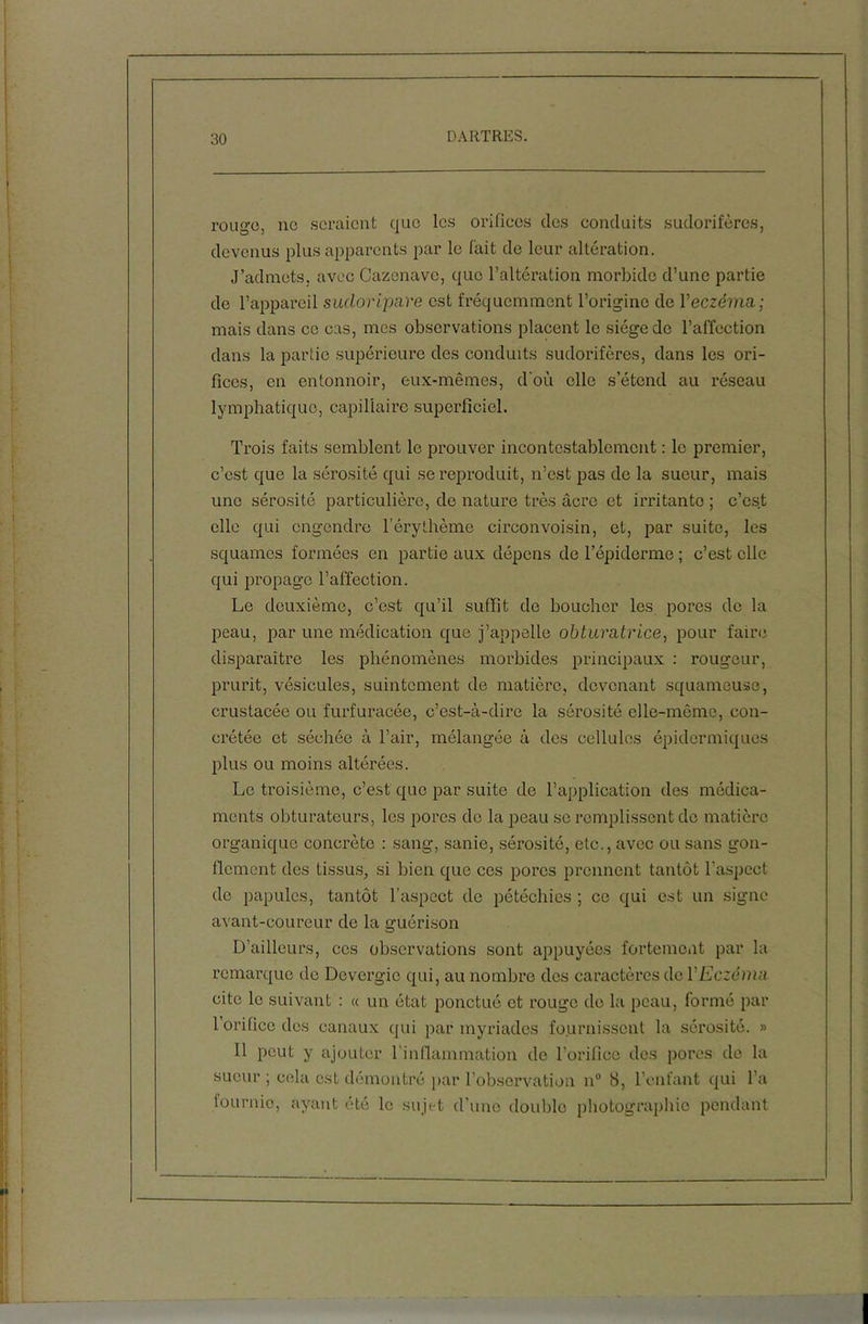 rouge, no seraient que les orifiees des conduits sudorifères, devenus plus apparents par le l'ait de leur altération. J’admets, avec Cazenave, que l’altération morbide d’une partie de l’appareil sucloripare est fréquemment l’origine de Y eczéma; mais dans ce cas, mes observations placent le siège de l’affection dans la partie supérieure des conduits sudorifères, dans les ori- fices, en entonnoir, eux-mêmes, d'où elle s’étend au réseau lymphatique, capillaire superficiel. Trois faits semblent le prouver incontestablement : le premier, c’est que la sérosité qui se reproduit, n’est pas de la sueur, mais une sérosité particulière, de nature très âcre et irritanto ; c’est elle qui engendre l’érythème circonvoisin, et, par suite, les squames formées en partie aux dépens de l’épiderme ; c’est elle qui propage l’affection. Le deuxième, c’est qu’il suffit de boucher les pores de la peau, par une médication que j’appelle obturatrice, pour faire disparaître les phénomènes morbides principaux : rougeur, prurit, vésicules, suintement de matière, devenant squameuse, crustacée ou furfuracée, c’est-à-dire la sérosité elle-même, con- crétée et séchée à l’air, mélangée à des cellules épidermiques plus ou moins altérées. Le troisième, c’est que par suite de l’application des médica- ments obturateurs, les pores do la peau se remplissent de matière organique concrète : sang, sanie, sérosité, etc., avec ou sans gon- flement des tissus, si bien que ces pores prennent tantôt l’aspect de papules, tantôt l’aspect de pétéchies ; ce qui est un signe avant-coureur de la guérison D’ailleurs, ces observations sont appuyées fortement par la remarque de Dcvergio qui, au nombre des caractères de Y Eczéma cite le suivant : « un état ponctué et rouge de la peau, formé par 1 orifice des canaux qui par myriades fournissent la sérosité. » 11 peut y ajouter l'inflammation de l’orifice des pores de la sueur ; cela est démontré par l’observation n° 8, l’enfant qui l’a fournie, ayant été le sujet d’une double photographie pendant