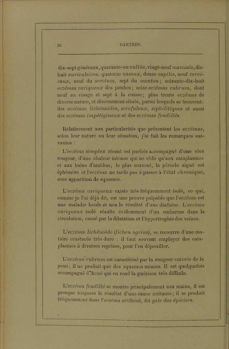 dix-sept généraux, quarante-un vu U ûs, vingt-neuf manuals, dix- huit auriculaires, quatorze nasaux, douze capitis, neuf cervi- caux, neuf du scrotum, sept du menton ; soixante-dix-huit eczémas variqueux des jambes; seize eczémas rubrum, dont neuf au visage et sept à la cuisse; plus trente eczémas de diverse nature, et diversement situés, parmi lesquels se trouvent: des eczémas lichénoïdcs, scrofuleux, siphilitiques et aussi des eczémas impétigineux et des eczémas fendillés. Relativement aux particularités que présentent les eczémas, selon leur nature ou leur situation, j’ai fait les remarques sui- vantes : L’eczéma simplex récent est parfois accompagné d’une vivo rougeur, d’une chaleur intense qui ne cède qu’aux cataplasmes et aux bains d’amidon; le plus souvent, la période aiguë est éphémère et l’eczema ne tarde pas à passer à l’état chronique, avec apparition do squames. L’eczéma variqueux existe très fréquemment isolé, ce qui, comme je l’ai déjà dit, est une preuve palpable que Y eczéma est une maladie locale et non le résultat d’une diathèse. L’eczéma variqueux isolé résulte évidemment d’un embarras dans la circulation, causé par la dilatation et l’hypertrophie des veines. L’eczéma lichénoïde (lichen agrius), se recouvre d’une ma- tière crustacéc très dure : il faut souvent employer des cata- plasmes à diverses reprises, pour l’en dépouiller. L’eczéma rubrum est caractérisé par la rougeur cuivrée de la peau ; il ne produit que dos squames minces. Il est quelquefois accompagné décrié qui en rend la guérison très difficile. L’eczéma fendillé se montre principalement aux mains, il est presque toujours le résultat d’une cause irritante; il se produit fréquemment dans l’eczéma artificiel, dit gale des épiciers.